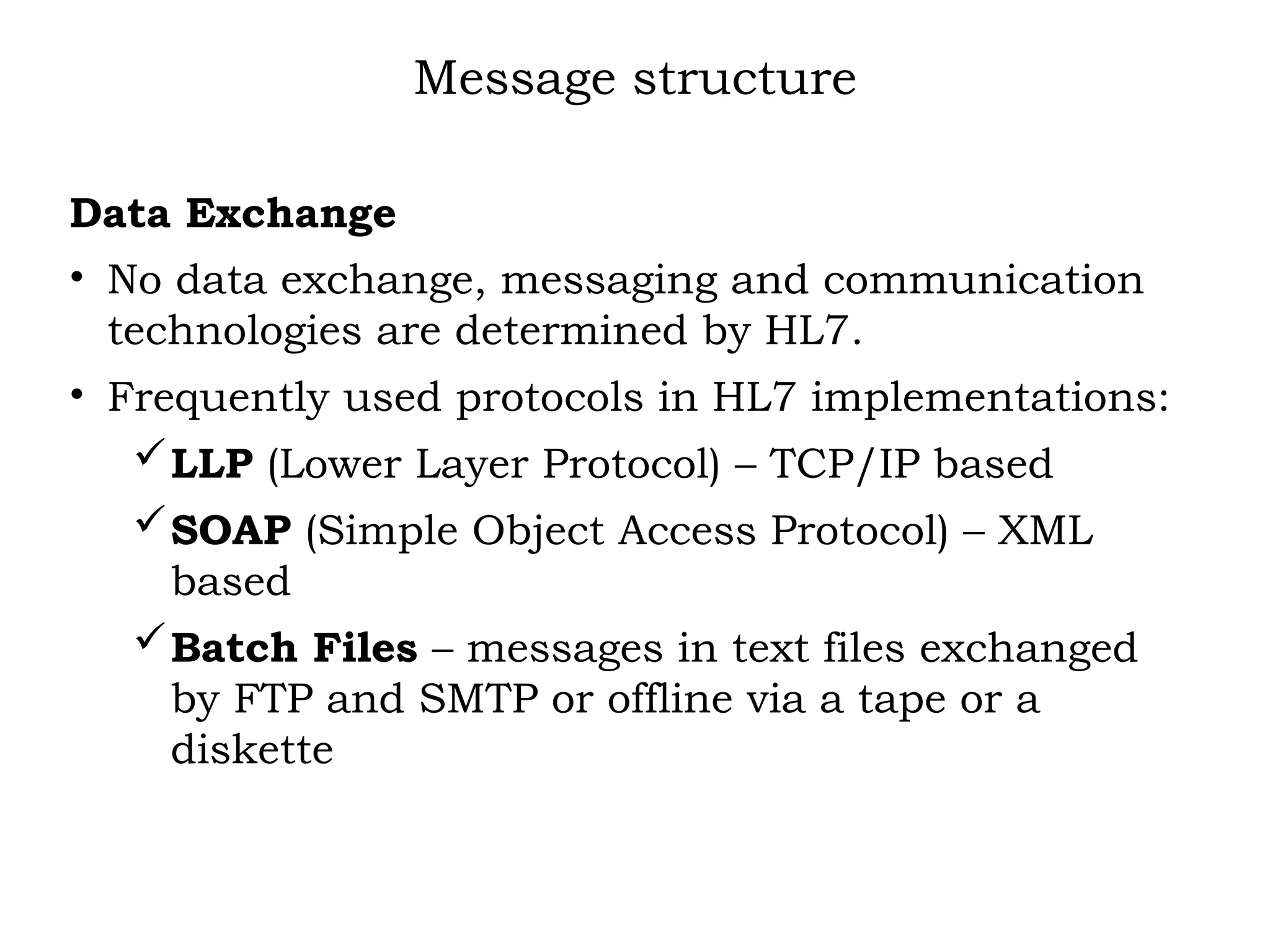 Message structure
Data Exchange
• No data exchange, messaging and communication
technologies are determined by HL7.
• Frequently used protocols in HL7 implementations:
LLP (Lower Layer Protocol) – TCP/IP based
SOAP (Simple Object Access Protocol) – XML
based
Batch Files – messages in text files exchanged
by FTP and SMTP or offline via a tape or a
diskette
 
