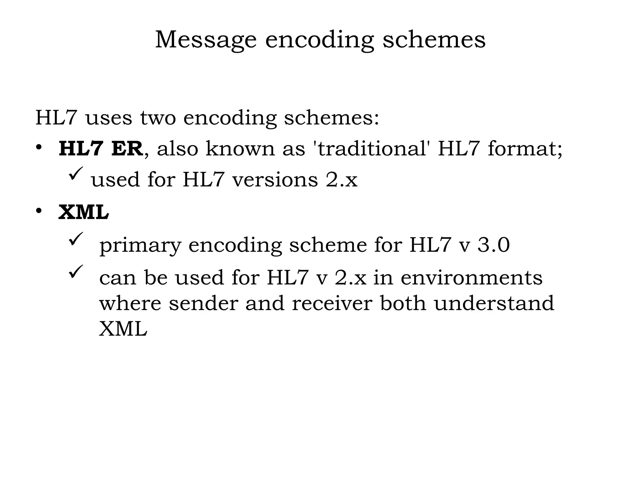 Message encoding schemes
HL7 uses two encoding schemes:
• HL7 ER, also known as 'traditional' HL7 format;
 used for HL7 versions 2.x
• XML
 primary encoding scheme for HL7 v 3.0
 can be used for HL7 v 2.x in environments
where sender and receiver both understand
XML
 
