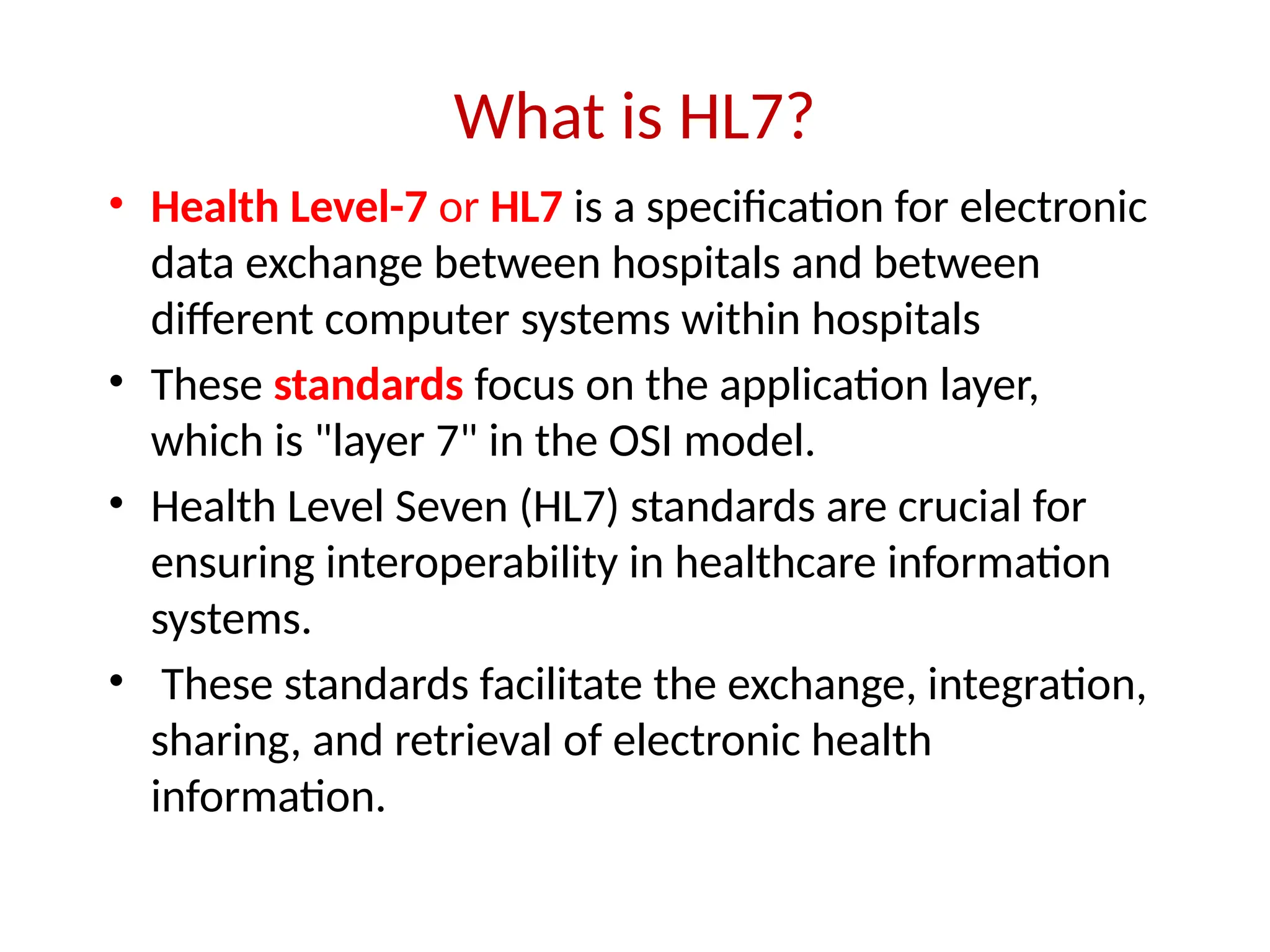 What is HL7?
• Health Level-7 or HL7 is a specification for electronic
data exchange between hospitals and between
different computer systems within hospitals
• These standards focus on the application layer,
which is "layer 7" in the OSI model.
• Health Level Seven (HL7) standards are crucial for
ensuring interoperability in healthcare information
systems.
• These standards facilitate the exchange, integration,
sharing, and retrieval of electronic health
information.
 