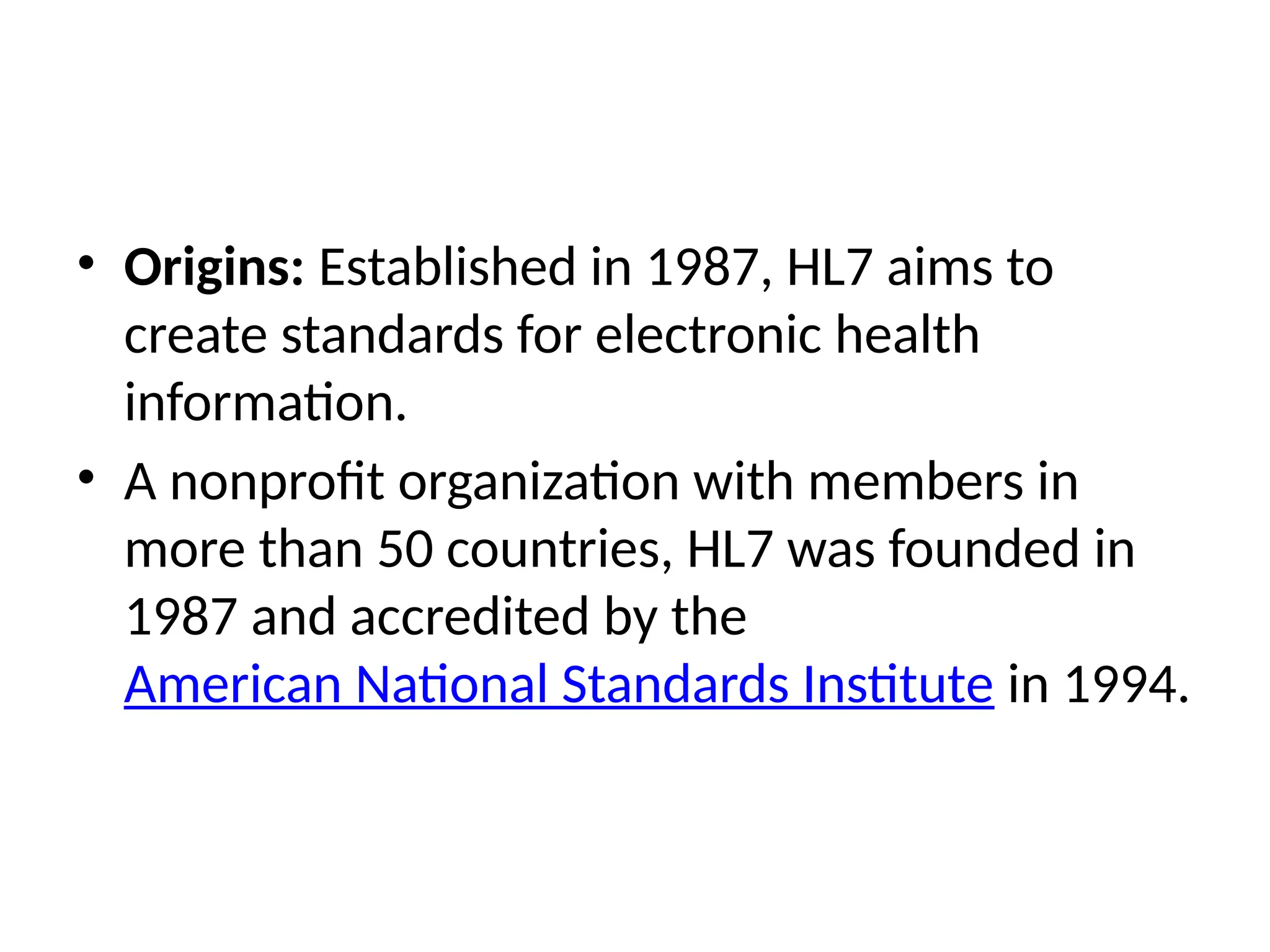 • Origins: Established in 1987, HL7 aims to
create standards for electronic health
information.
• A nonprofit organization with members in
more than 50 countries, HL7 was founded in
1987 and accredited by the
American National Standards Institute in 1994.
 