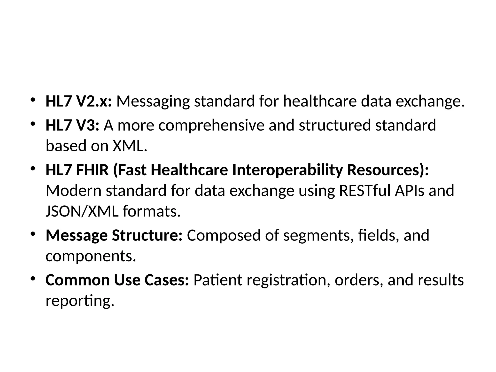 • HL7 V2.x: Messaging standard for healthcare data exchange.
• HL7 V3: A more comprehensive and structured standard
based on XML.
• HL7 FHIR (Fast Healthcare Interoperability Resources):
Modern standard for data exchange using RESTful APIs and
JSON/XML formats.
• Message Structure: Composed of segments, fields, and
components.
• Common Use Cases: Patient registration, orders, and results
reporting.
 
