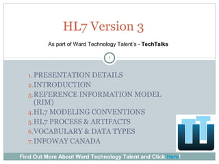 1. PRESENTATION DETAILS
2.INTRODUCTION
3.REFERENCE INFORMATION MODEL
(RIM)
4.HL7 MODELING CONVENTIONS
5.HL7 PROCESS & ARTIFACTS
6.VOCABULARY & DATA TYPES
7.INFOWAY CANADA
1
HL7 Version 3
Find Out More About Ward Technology Talent and Click Here!
As part of Ward Technology Talent’s - TechTalks
 