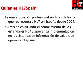 Quien es HL7Spain:
  Es una asociación profesional sin fines de lucro
    que representa a HL7 en España desde 2004.
  Su misión es difundir el conocimiento de los
    estándares HL7 y apoyar su implementación
    en los sistemas de información de salud que
    operan en España.
 