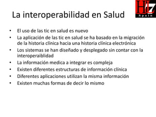 La interoperabilidad en Salud
•    El uso de las tic en salud es nuevo
•    La aplicación de las tic en salud se ha basado en la migración
     de la historia clínica hacia una historia clínica electrónica
•    Los sistemas se han diseñado y desplegado sin contar con la
     interoperaiblidad
•    La información medica a integrar es compleja
•    Existen diferentes estructuras de información clínica
•    Diferentes aplicaciones utilizan la misma información
•    Existen muchas formas de decir lo mismo
 