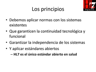 Los principios
• Debemos aplicar normas con los sistemas
  existentes
• Que garanticen la continuidad tecnológica y
  funcional
• Garantizar la independencia de los sistemas
• Y aplicar estándares abiertos
  – HL7 es el único estándar abierto en salud
 
