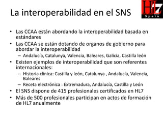 La interoperabilidad en el SNS
• Las CCAA están abordando la interoperabilidad basada en
  estándares
• Las CCAA se están dotando de organos de gobierno para
  abordar la interoperabilidad
   – Andalucía, Catalunya, Valencia, Baleares, Galicia, Castilla león
• Existen ejemplos de interoperabilidad que son referentes
  internacionales:
   – Historia clínica: Castilla y león, Catalunya , Andalucía, Valencia,
     Baleares
   – Receta electrónica : Extremadura, Andalucía, Castilla y León
• El SNS dispone de 415 profesionales certificados en HL7
• Más de 500 profesionales participan en actos de formación
  de HL7 anualmente
 