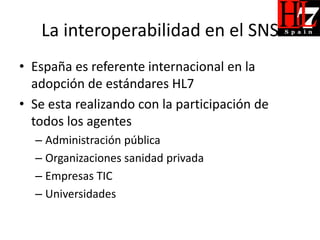 La interoperabilidad en el SNS
• España es referente internacional en la
  adopción de estándares HL7
• Se esta realizando con la participación de
  todos los agentes
  – Administración pública
  – Organizaciones sanidad privada
  – Empresas TIC
  – Universidades
 