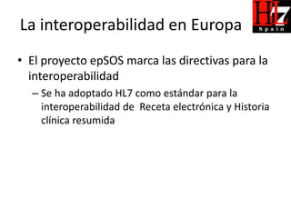 La interoperabilidad en Europa
• El proyecto epSOS marca las directivas para la
  interoperabilidad
  – Se ha adoptado HL7 como estándar para la
    interoperabilidad de Receta electrónica y Historia
    clínica resumida
 