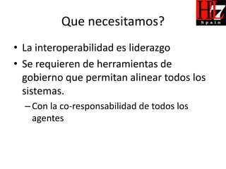 Que necesitamos?
• La interoperabilidad es liderazgo
• Se requieren de herramientas de
  gobierno que permitan alinear todos los
  sistemas.
  – Con la co-responsabilidad de todos los
    agentes
 