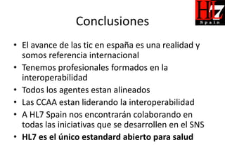 Conclusiones
• El avance de las tic en españa es una realidad y
  somos referencia internacional
• Tenemos profesionales formados en la
  interoperabilidad
• Todos los agentes estan alineados
• Las CCAA estan liderando la interoperabilidad
• A HL7 Spain nos encontrarán colaborando en
  todas las iniciativas que se desarrollen en el SNS
• HL7 es el único estandard abierto para salud
 