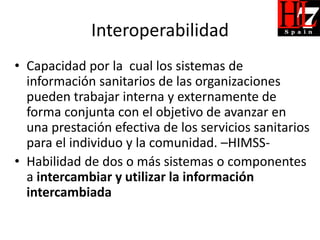 Interoperabilidad
• Capacidad por la cual los sistemas de
  información sanitarios de las organizaciones
  pueden trabajar interna y externamente de
  forma conjunta con el objetivo de avanzar en
  una prestación efectiva de los servicios sanitarios
  para el individuo y la comunidad. –HIMSS-
• Habilidad de dos o más sistemas o componentes
  a intercambiar y utilizar la información
  intercambiada
 