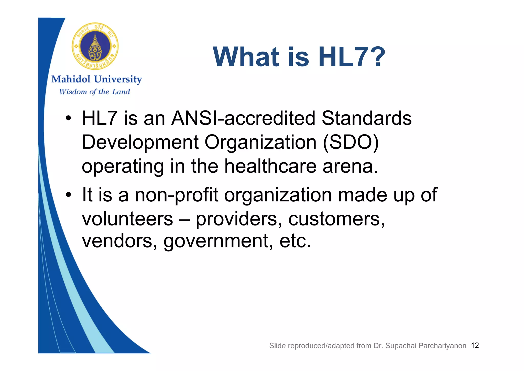 12
What is HL7?
• HL7 is an ANSI-accredited Standards
Development Organization (SDO)
operating in the healthcare arena.
• It is a non-profit organization made up of
volunteers – providers, customers,
vendors, government, etc.
Slide reproduced/adapted from Dr. Supachai Parchariyanon
 