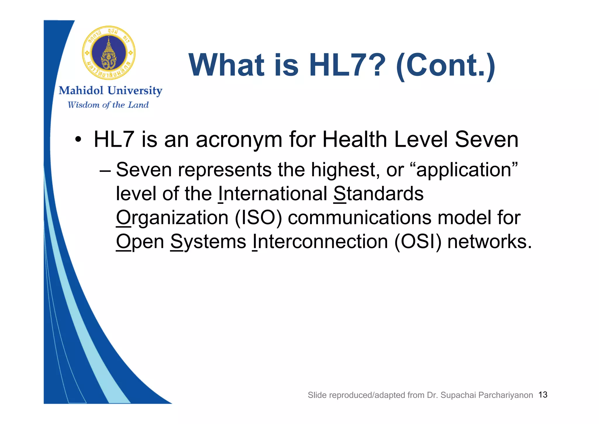 13
What is HL7? (Cont.)
• HL7 is an acronym for Health Level Seven
– Seven represents the highest, or “application”
level of the International Standards
Organization (ISO) communications model for
Open Systems Interconnection (OSI) networks.
Slide reproduced/adapted from Dr. Supachai Parchariyanon
 
