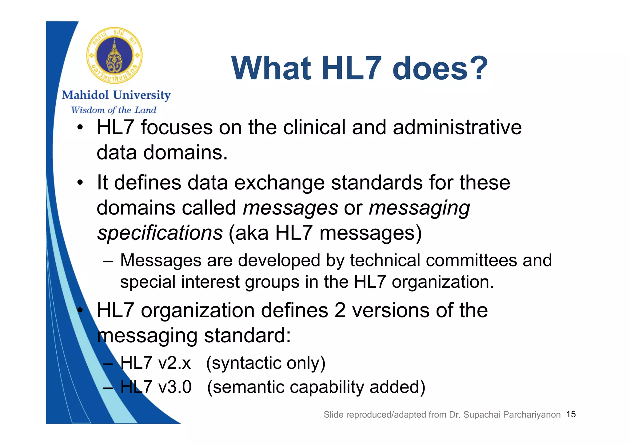 15
What HL7 does?
• HL7 focuses on the clinical and administrative
data domains.
• It defines data exchange standards for these
domains called messages or messaging
specifications (aka HL7 messages)
– Messages are developed by technical committees and
special interest groups in the HL7 organization.
• HL7 organization defines 2 versions of the
messaging standard:
– HL7 v2.x (syntactic only)
– HL7 v3.0 (semantic capability added)
Slide reproduced/adapted from Dr. Supachai Parchariyanon
 