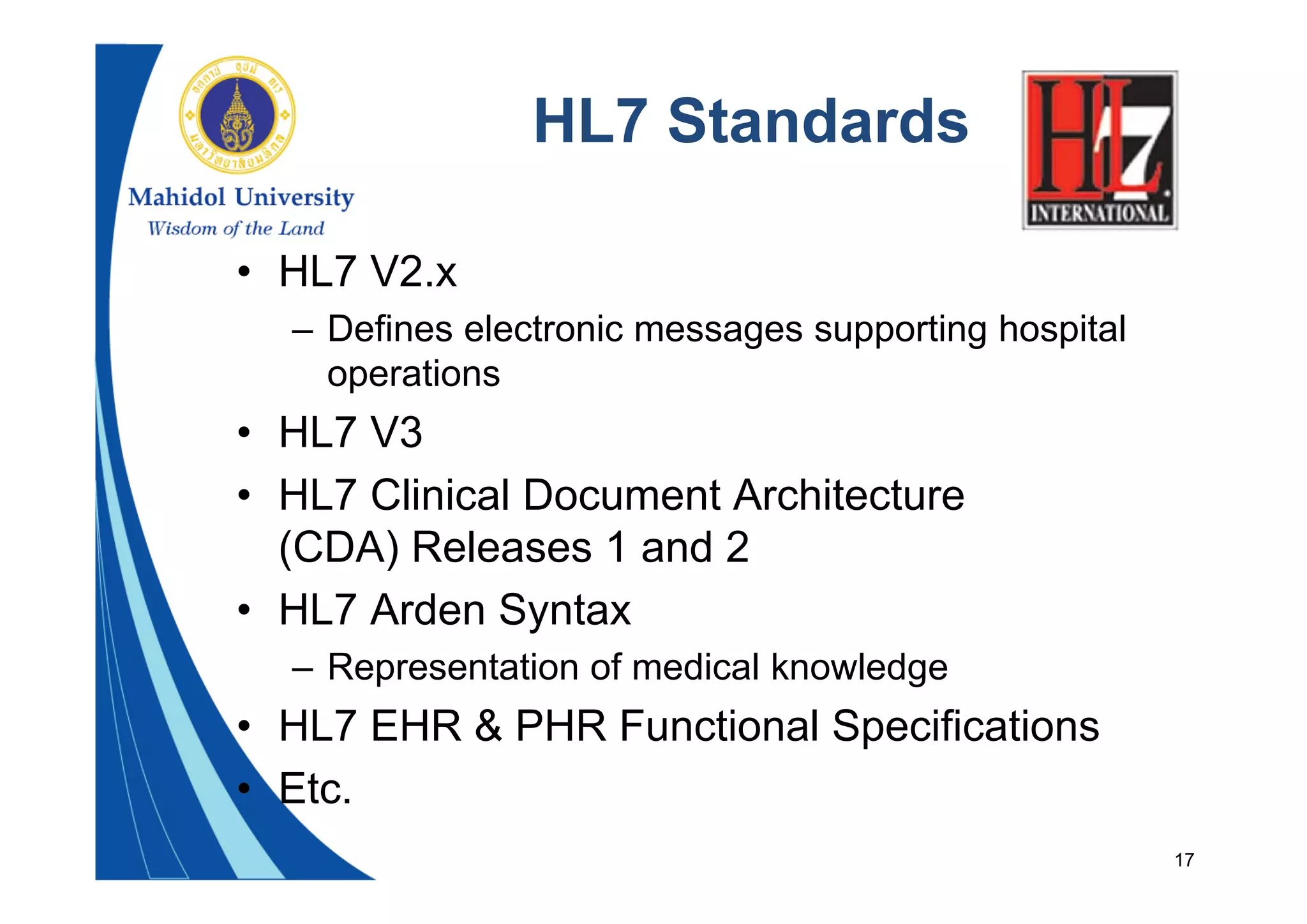 17
HL7 Standards
• HL7 V2.x
– Defines electronic messages supporting hospital
operations
• HL7 V3
• HL7 Clinical Document Architecture
(CDA) Releases 1 and 2
• HL7 Arden Syntax
– Representation of medical knowledge
• HL7 EHR & PHR Functional Specifications
• Etc.
 