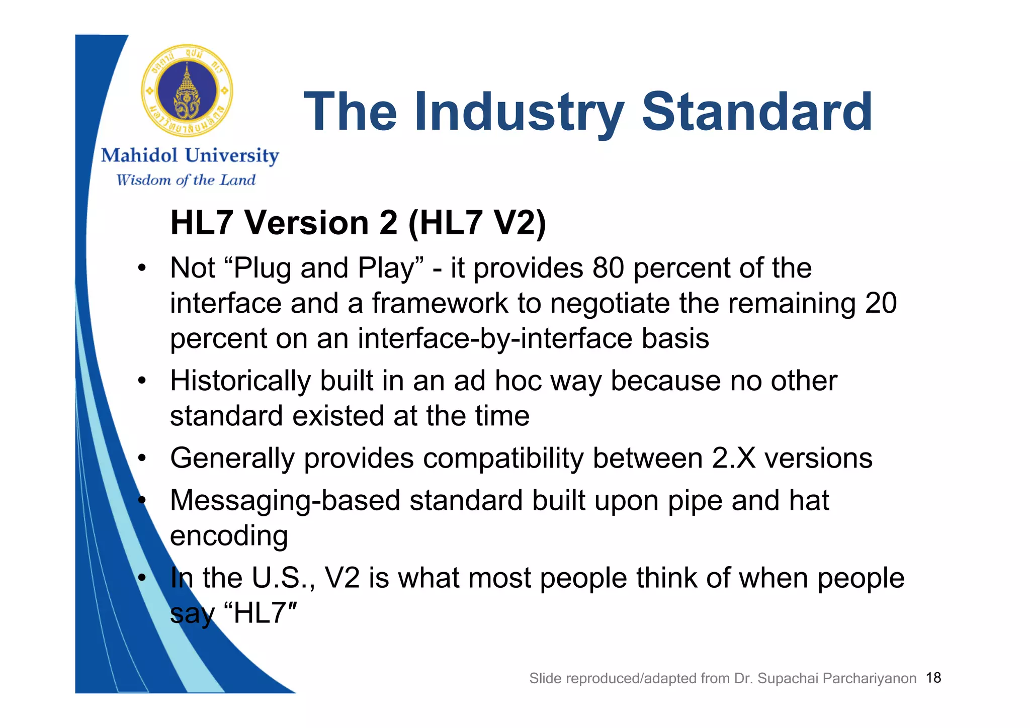 18
The Industry Standard
HL7 Version 2 (HL7 V2)
• Not “Plug and Play” - it provides 80 percent of the
interface and a framework to negotiate the remaining 20
percent on an interface-by-interface basis
• Historically built in an ad hoc way because no other
standard existed at the time
• Generally provides compatibility between 2.X versions
• Messaging-based standard built upon pipe and hat
encoding
• In the U.S., V2 is what most people think of when people
say “HL7″
Slide reproduced/adapted from Dr. Supachai Parchariyanon
 