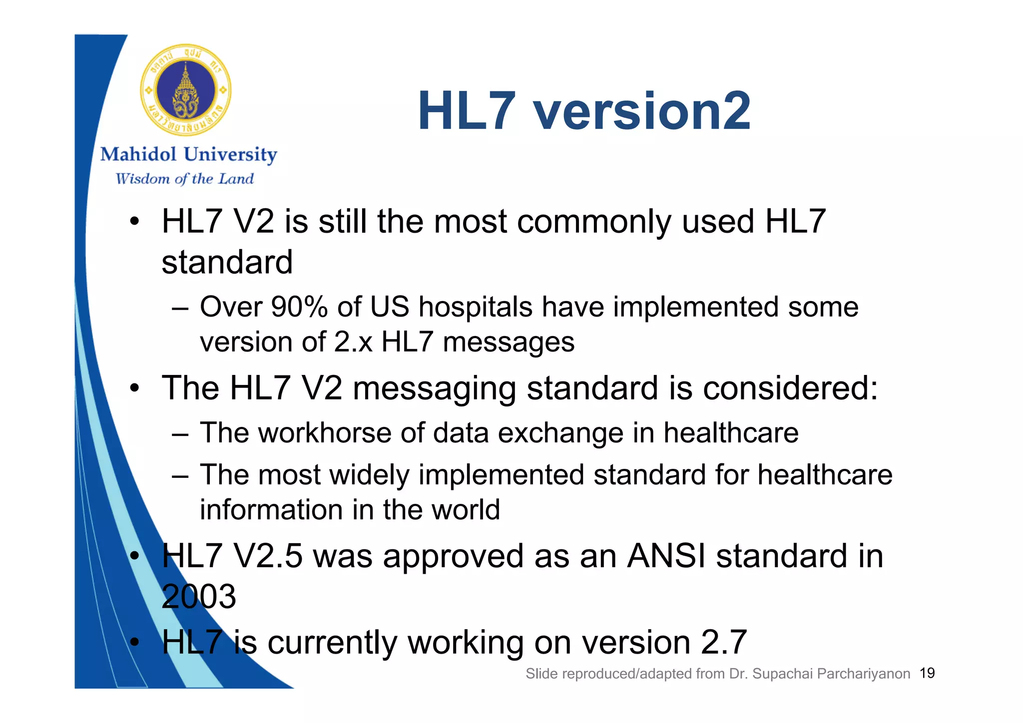 19
HL7 version2
• HL7 V2 is still the most commonly used HL7
standard
– Over 90% of US hospitals have implemented some
version of 2.x HL7 messages
• The HL7 V2 messaging standard is considered:
– The workhorse of data exchange in healthcare
– The most widely implemented standard for healthcare
information in the world
• HL7 V2.5 was approved as an ANSI standard in
2003
• HL7 is currently working on version 2.7
Slide reproduced/adapted from Dr. Supachai Parchariyanon
 
