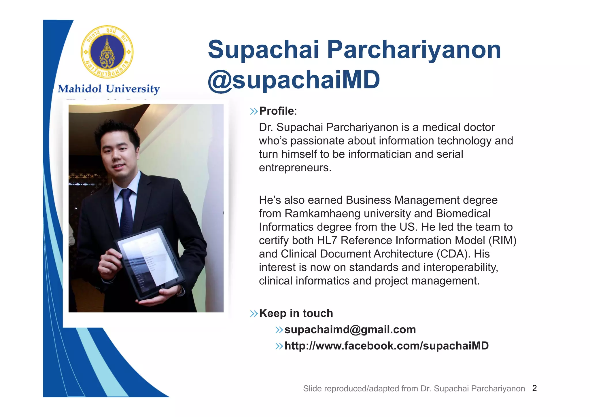 2
»Profile:
Dr. Supachai Parchariyanon is a medical doctor
who’s passionate about information technology and
turn himself to be informatician and serial
entrepreneurs.
He’s also earned Business Management degree
from Ramkamhaeng university and Biomedical
Informatics degree from the US. He led the team to
certify both HL7 Reference Information Model (RIM)
and Clinical Document Architecture (CDA). His
interest is now on standards and interoperability,
clinical informatics and project management.
»Keep in touch
»supachaimd@gmail.com
»http://www.facebook.com/supachaiMD
Supachai Parchariyanon
@supachaiMD
Slide reproduced/adapted from Dr. Supachai Parchariyanon
 