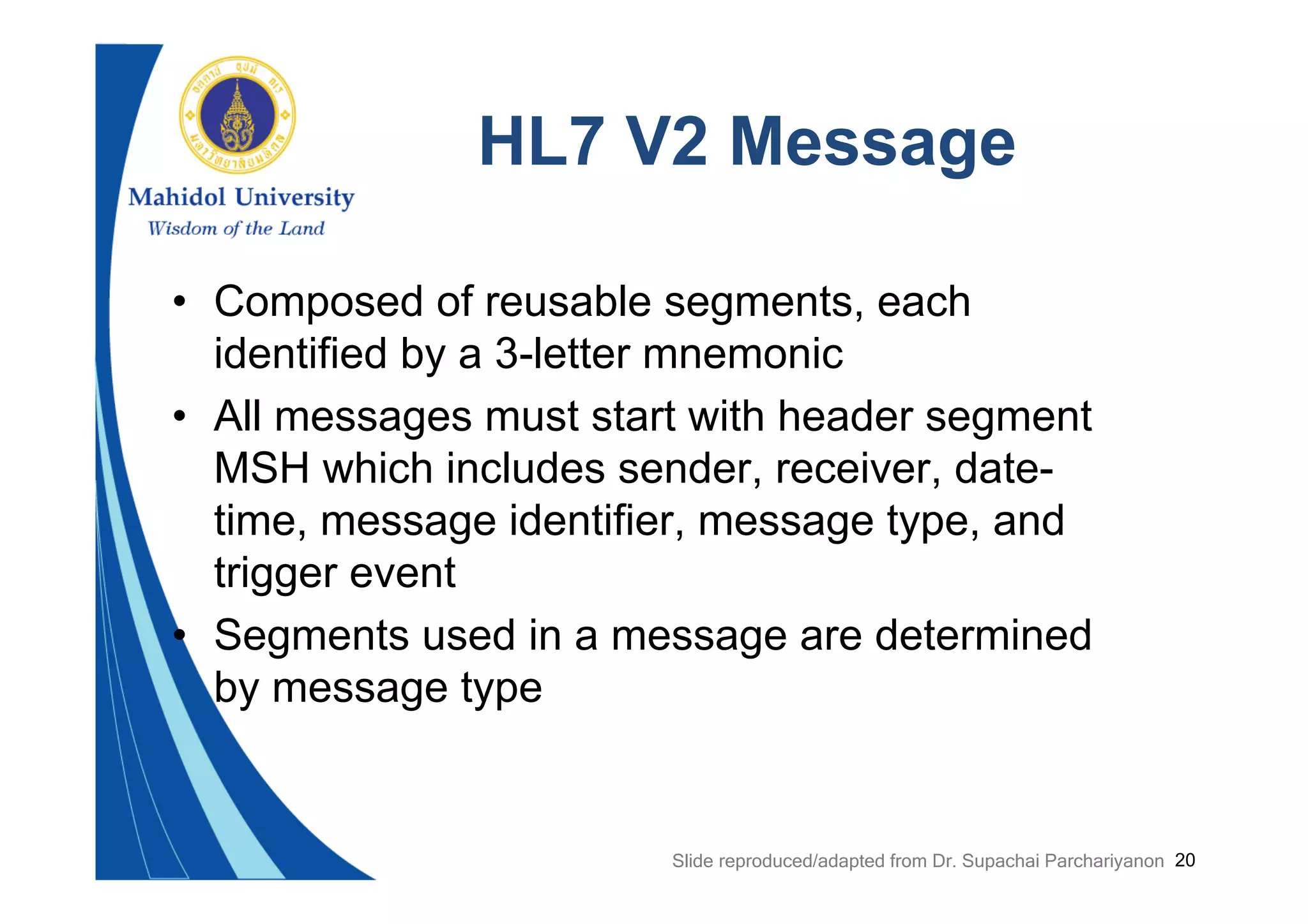 20
HL7 V2 Message
• Composed of reusable segments, each
identified by a 3-letter mnemonic
• All messages must start with header segment
MSH which includes sender, receiver, date-
time, message identifier, message type, and
trigger event
• Segments used in a message are determined
by message type
Slide reproduced/adapted from Dr. Supachai Parchariyanon
 