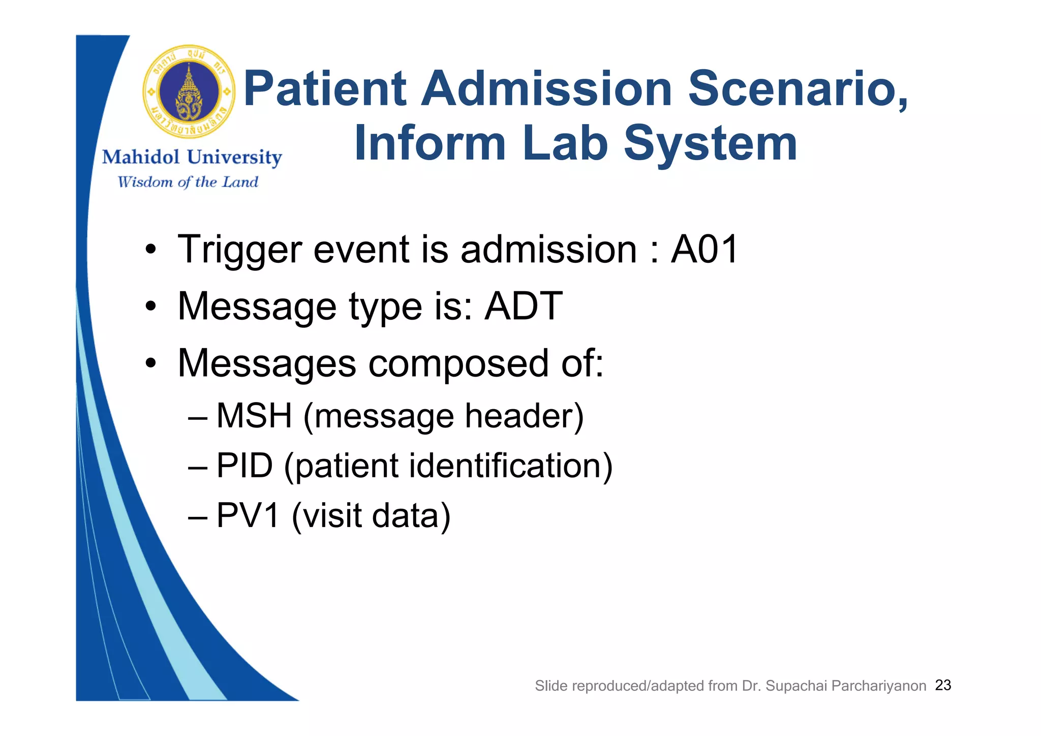 23
Patient Admission Scenario,
Inform Lab System
• Trigger event is admission : A01
• Message type is: ADT
• Messages composed of:
– MSH (message header)
– PID (patient identification)
– PV1 (visit data)
Slide reproduced/adapted from Dr. Supachai Parchariyanon
 