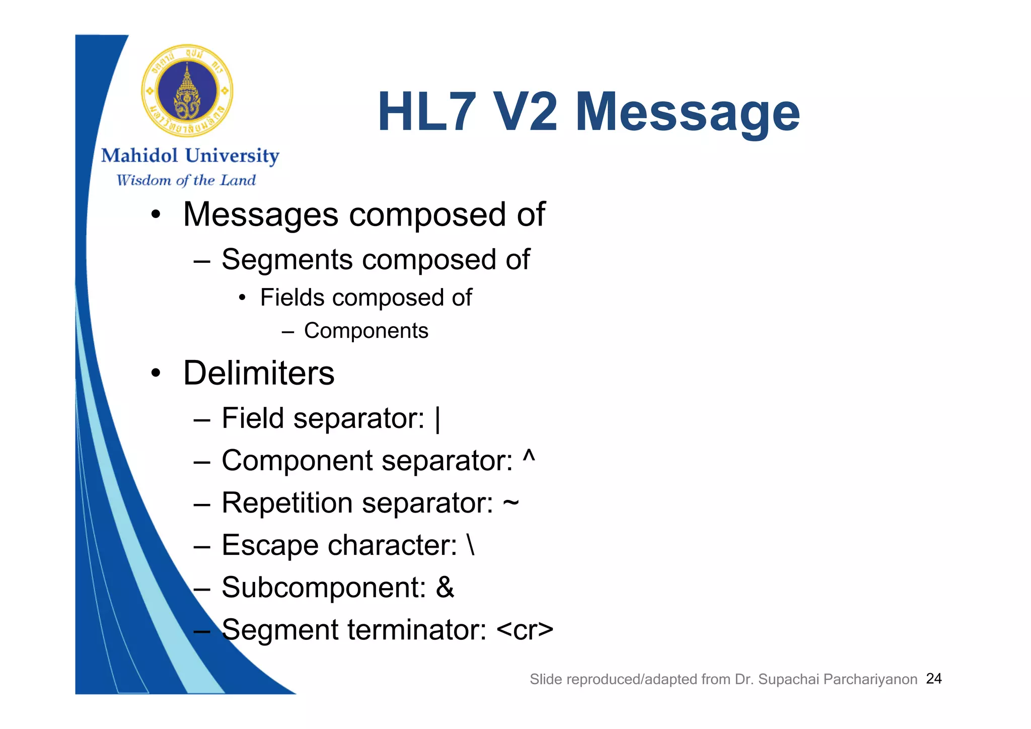 24
HL7 V2 Message
• Messages composed of
– Segments composed of
• Fields composed of
– Components
• Delimiters
– Field separator: |
– Component separator: ^
– Repetition separator: ~
– Escape character: 
– Subcomponent: &
– Segment terminator: <cr>
Slide reproduced/adapted from Dr. Supachai Parchariyanon
 