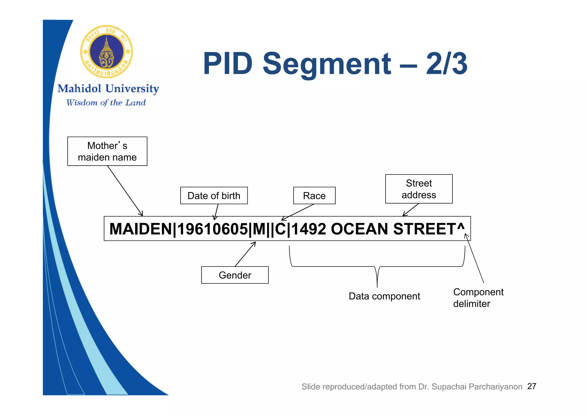 27
PID Segment – 2/3
MAIDEN|19610605|M||C|1492 OCEAN STREET^
Mother’s
maiden name
Gender
Date of birth Race
Street
address
Data component Component
delimiter
Slide reproduced/adapted from Dr. Supachai Parchariyanon
 