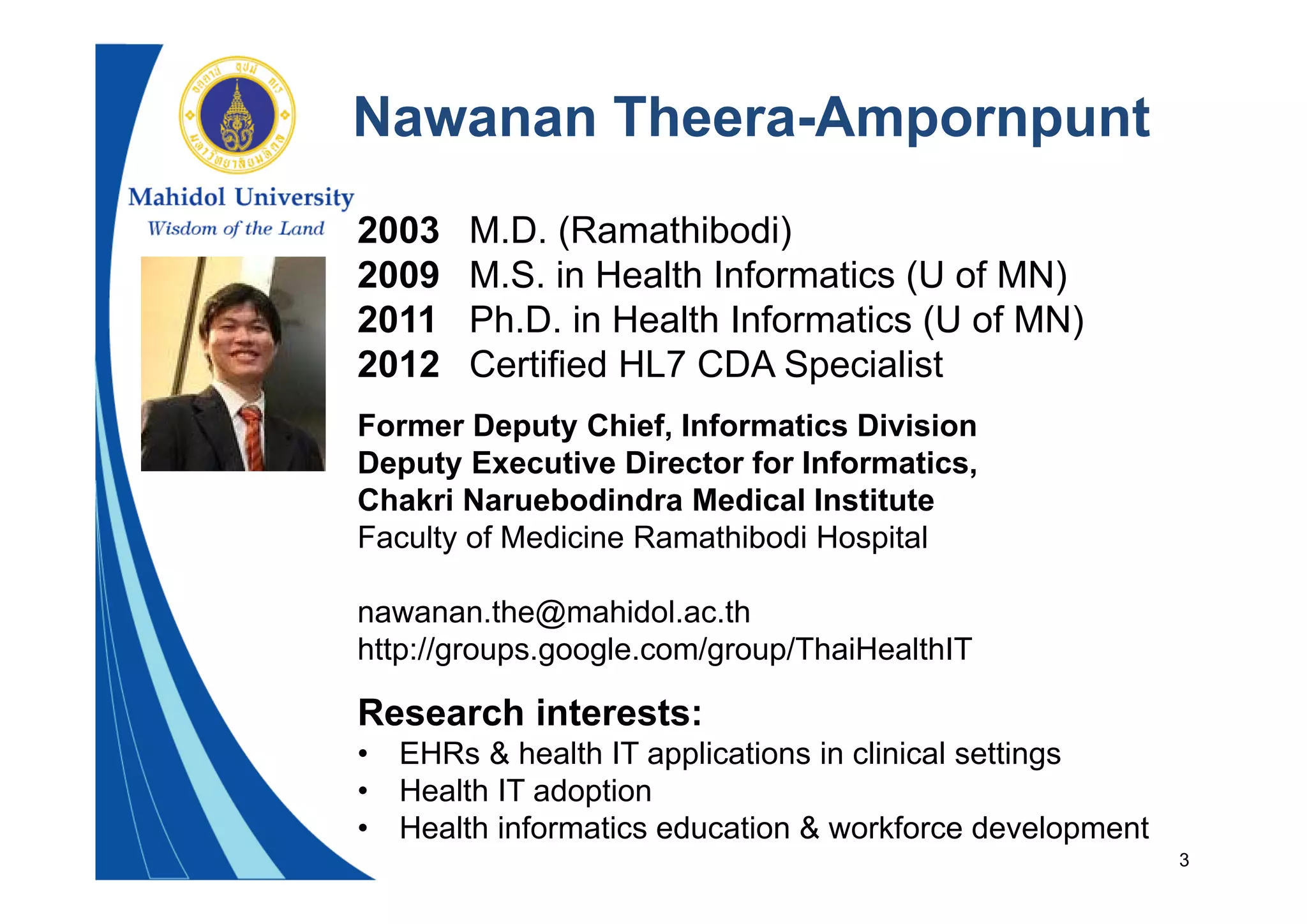 3
Nawanan Theera-Ampornpunt
2003 M.D. (Ramathibodi)
2009 M.S. in Health Informatics (U of MN)
2011 Ph.D. in Health Informatics (U of MN)
2012 Certified HL7 CDA Specialist
Former Deputy Chief, Informatics Division
Deputy Executive Director for Informatics,
Chakri Naruebodindra Medical Institute
Faculty of Medicine Ramathibodi Hospital
nawanan.the@mahidol.ac.th
http://groups.google.com/group/ThaiHealthIT
Research interests:
• EHRs & health IT applications in clinical settings
• Health IT adoption
• Health informatics education & workforce development
 