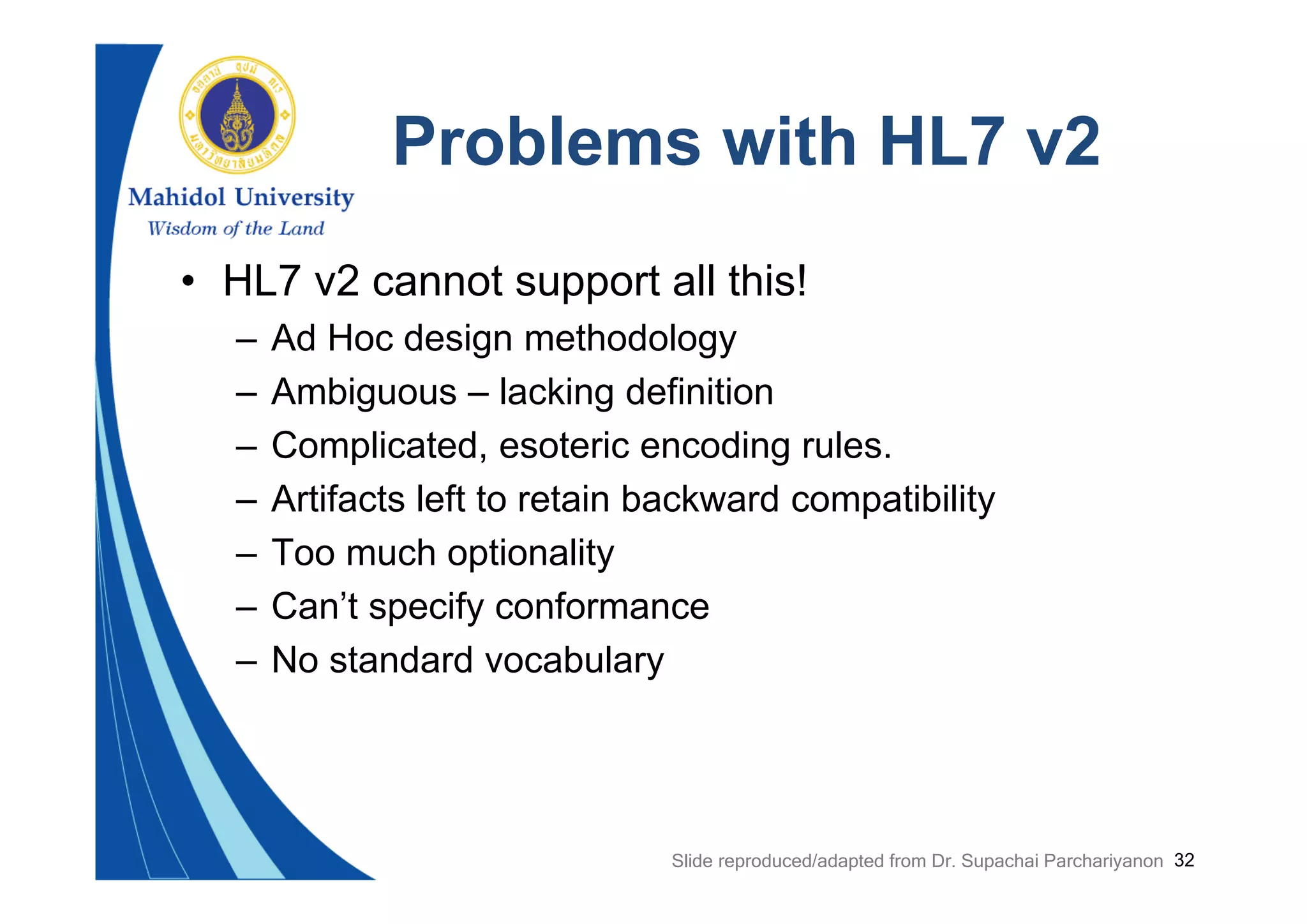 32
Problems with HL7 v2
• HL7 v2 cannot support all this!
– Ad Hoc design methodology
– Ambiguous – lacking definition
– Complicated, esoteric encoding rules.
– Artifacts left to retain backward compatibility
– Too much optionality
– Can’t specify conformance
– No standard vocabulary
Slide reproduced/adapted from Dr. Supachai Parchariyanon
 