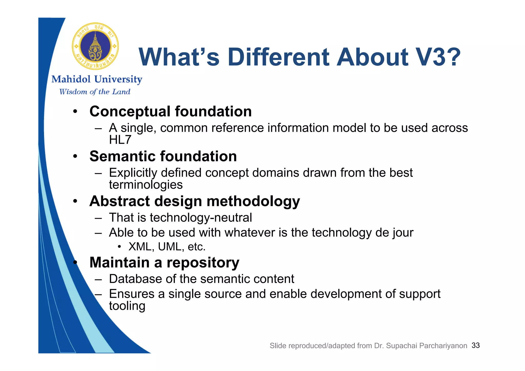 33
What’s Different About V3?
• Conceptual foundation
– A single, common reference information model to be used across
HL7
• Semantic foundation
– Explicitly defined concept domains drawn from the best
terminologies
• Abstract design methodology
– That is technology-neutral
– Able to be used with whatever is the technology de jour
• XML, UML, etc.
• Maintain a repository
– Database of the semantic content
– Ensures a single source and enable development of support
tooling
Slide reproduced/adapted from Dr. Supachai Parchariyanon
 