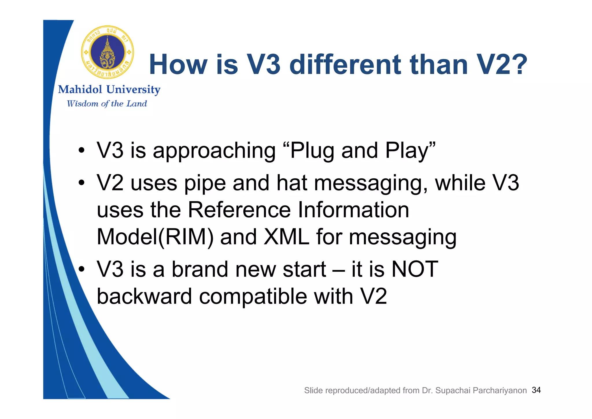 34
How is V3 different than V2?
• V3 is approaching “Plug and Play”
• V2 uses pipe and hat messaging, while V3
uses the Reference Information
Model(RIM) and XML for messaging
• V3 is a brand new start – it is NOT
backward compatible with V2
Slide reproduced/adapted from Dr. Supachai Parchariyanon
 