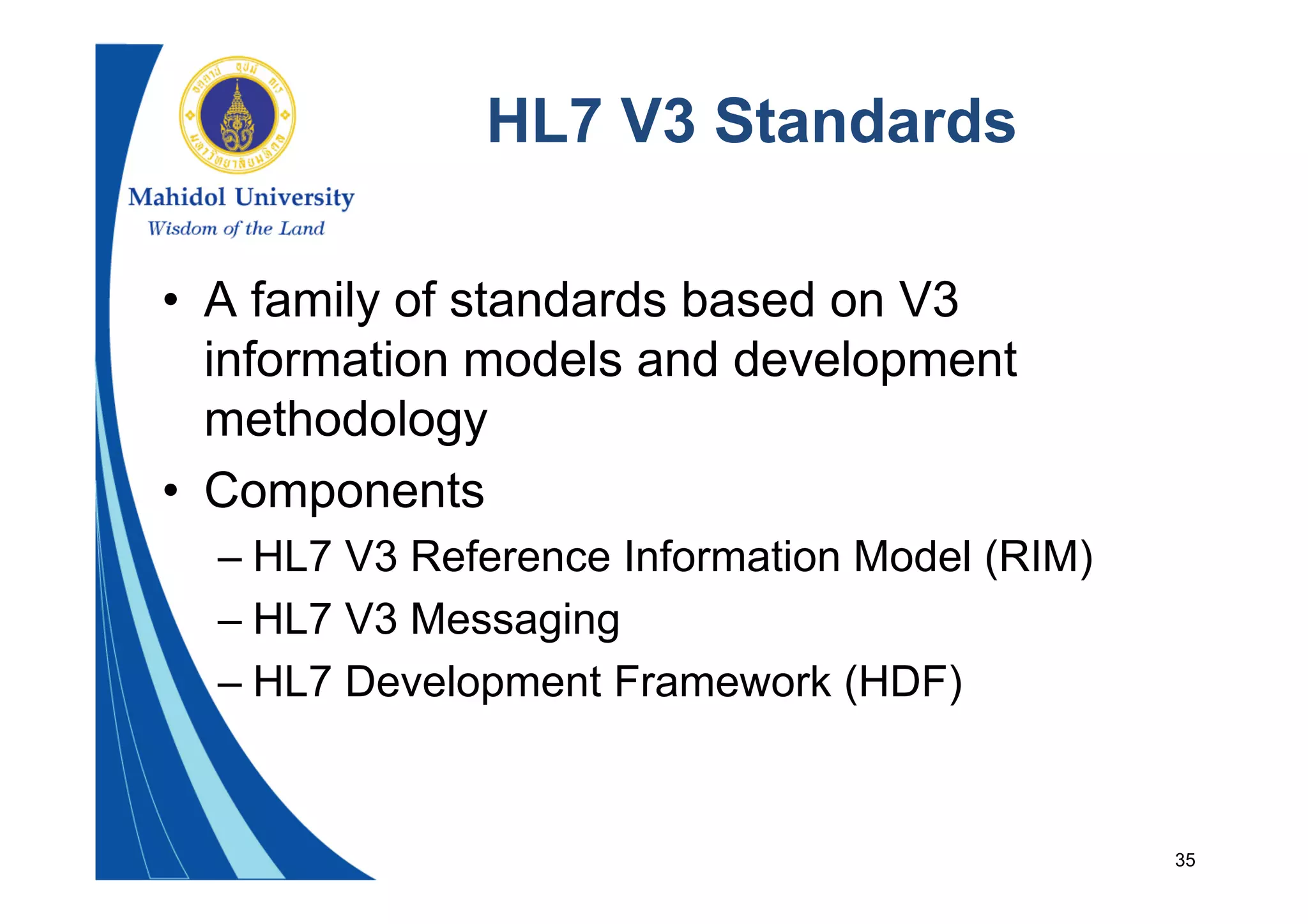 35
HL7 V3 Standards
• A family of standards based on V3
information models and development
methodology
• Components
– HL7 V3 Reference Information Model (RIM)
– HL7 V3 Messaging
– HL7 Development Framework (HDF)
 