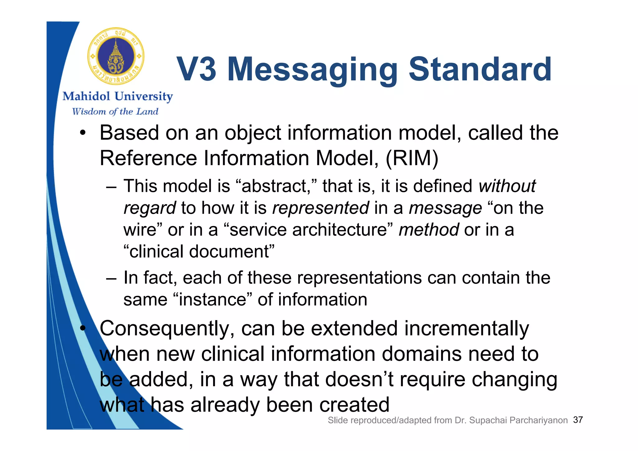 37
V3 Messaging Standard
• Based on an object information model, called the
Reference Information Model, (RIM)
– This model is “abstract,” that is, it is defined without
regard to how it is represented in a message “on the
wire” or in a “service architecture” method or in a
“clinical document”
– In fact, each of these representations can contain the
same “instance” of information
• Consequently, can be extended incrementally
when new clinical information domains need to
be added, in a way that doesn’t require changing
what has already been created
Slide reproduced/adapted from Dr. Supachai Parchariyanon
 