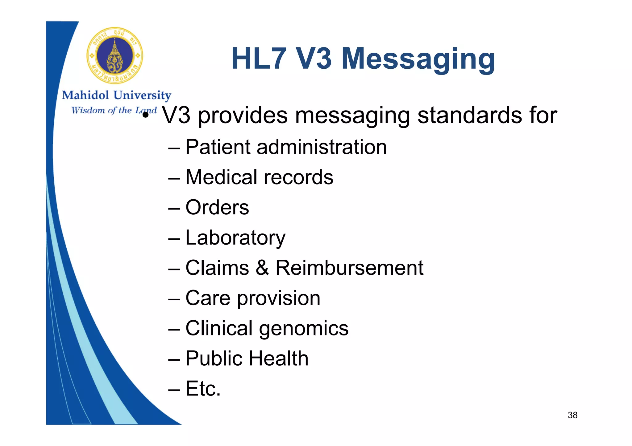 38
HL7 V3 Messaging
• V3 provides messaging standards for
– Patient administration
– Medical records
– Orders
– Laboratory
– Claims & Reimbursement
– Care provision
– Clinical genomics
– Public Health
– Etc.
 