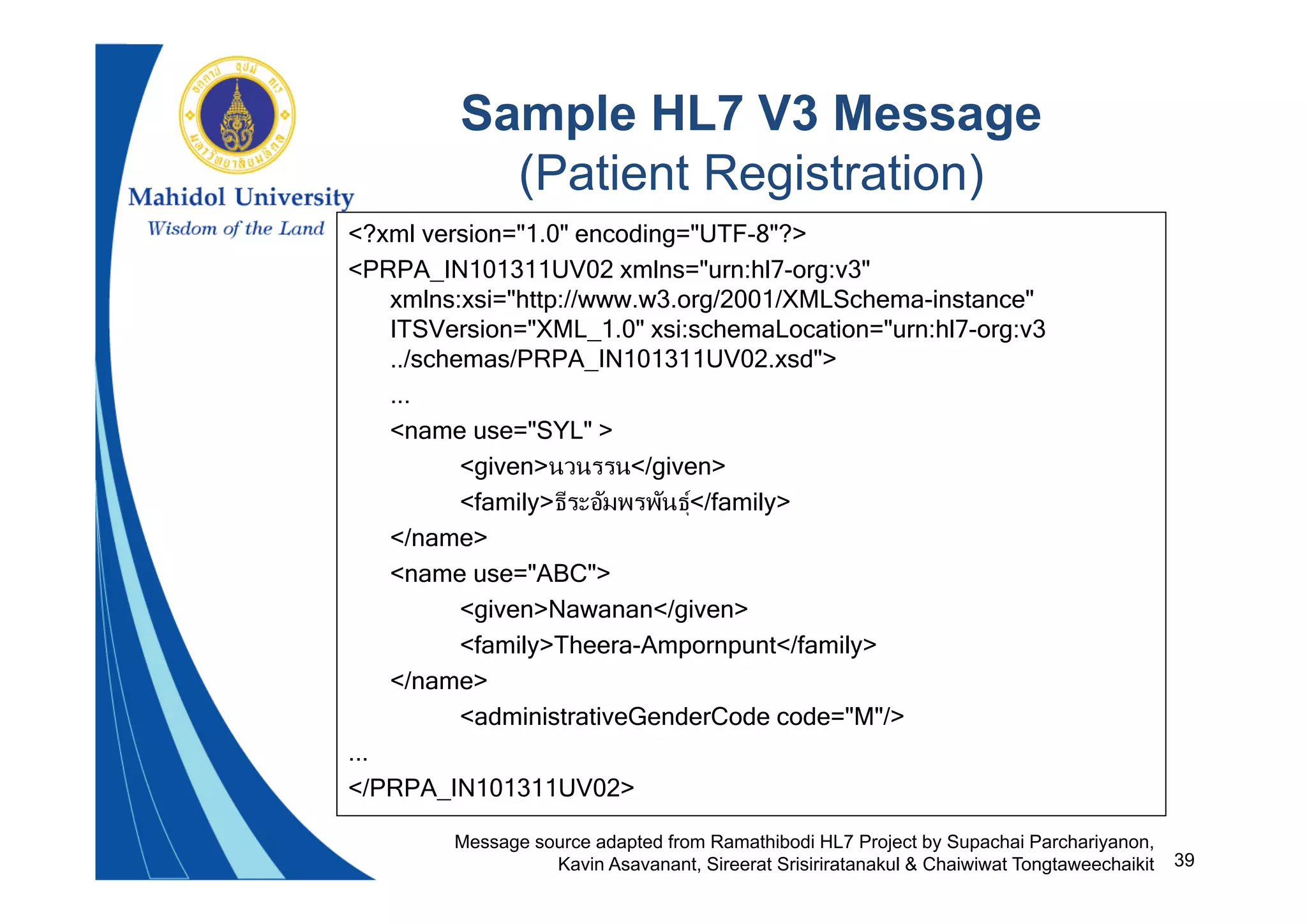39
Sample HL7 V3 Message
(Patient Registration)
<?xml version="1.0" encoding="UTF-8"?>
<PRPA_IN101311UV02 xmlns="urn:hl7-org:v3"
xmlns:xsi="http://www.w3.org/2001/XMLSchema-instance"
ITSVersion="XML_1.0" xsi:schemaLocation="urn:hl7-org:v3
../schemas/PRPA_IN101311UV02.xsd">
...
<name use="SYL" >
<given>นวนรรน</given>
<family>ธีระอัมพรพันธุ</family>
</name>
<name use="ABC">
<given>Nawanan</given>
<family>Theera-Ampornpunt</family>
</name>
<administrativeGenderCode code="M"/>
...
</PRPA_IN101311UV02>
Message source adapted from Ramathibodi HL7 Project by Supachai Parchariyanon,
Kavin Asavanant, Sireerat Srisiriratanakul & Chaiwiwat Tongtaweechaikit
 