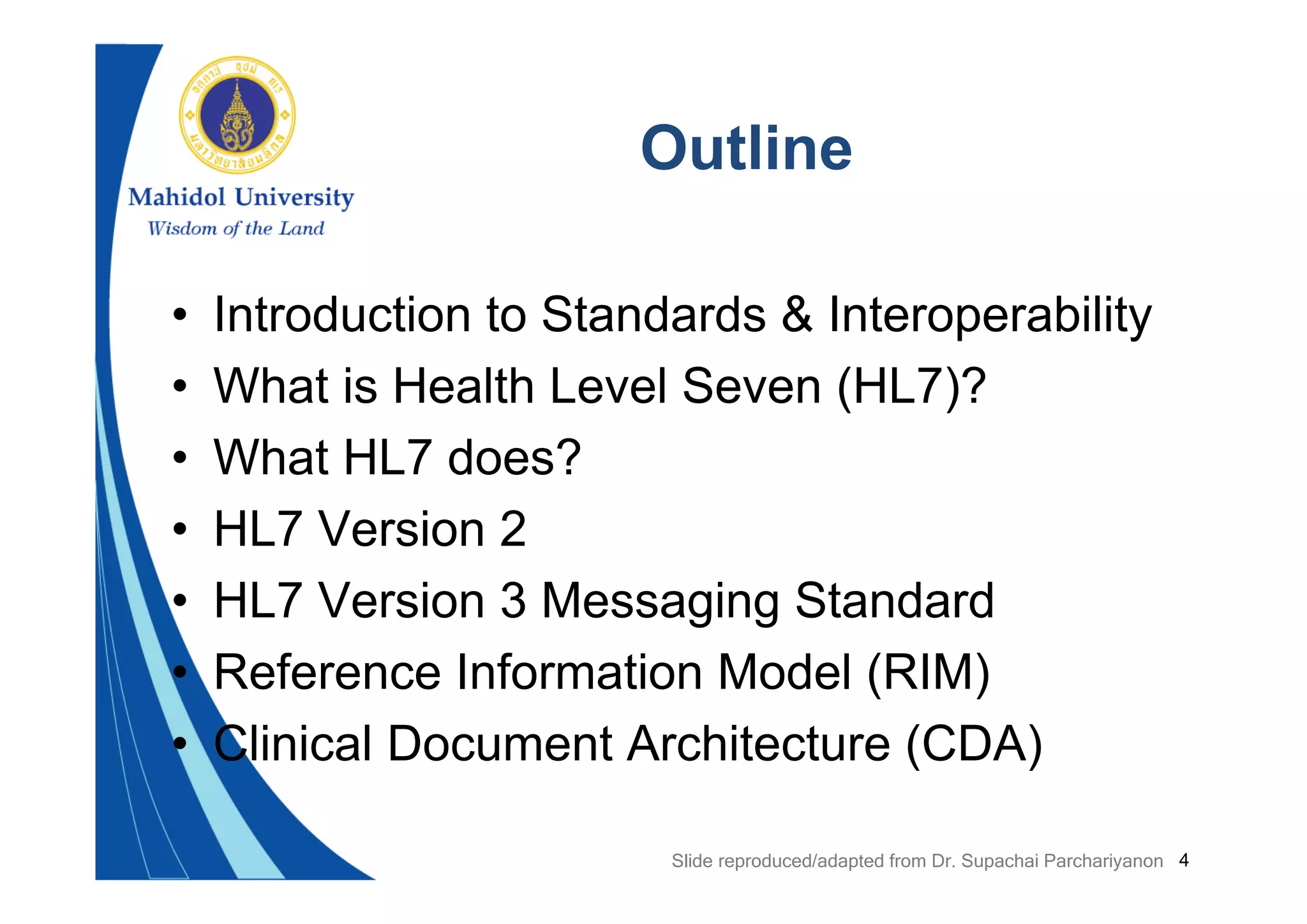 4
Outline
• Introduction to Standards & Interoperability
• What is Health Level Seven (HL7)?
• What HL7 does?
• HL7 Version 2
• HL7 Version 3 Messaging Standard
• Reference Information Model (RIM)
• Clinical Document Architecture (CDA)
Slide reproduced/adapted from Dr. Supachai Parchariyanon
 