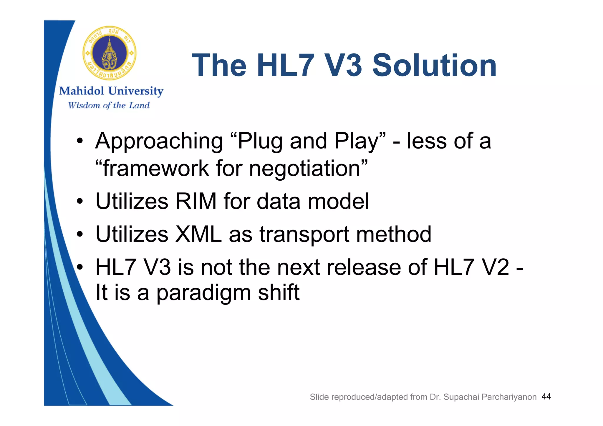 44
The HL7 V3 Solution
• Approaching “Plug and Play” - less of a
“framework for negotiation”
• Utilizes RIM for data model
• Utilizes XML as transport method
• HL7 V3 is not the next release of HL7 V2 -
It is a paradigm shift
Slide reproduced/adapted from Dr. Supachai Parchariyanon
 
