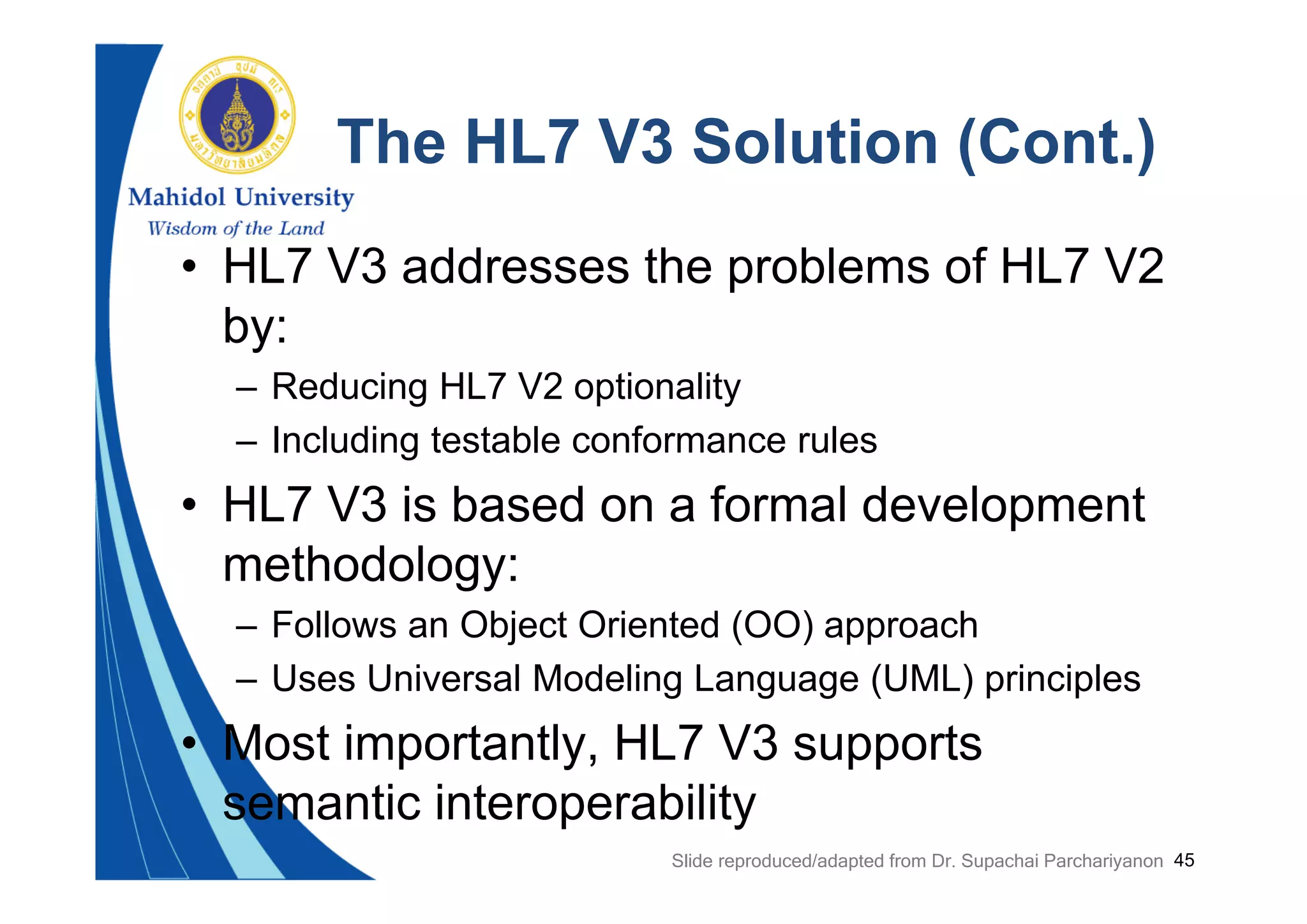 45
The HL7 V3 Solution (Cont.)
• HL7 V3 addresses the problems of HL7 V2
by:
– Reducing HL7 V2 optionality
– Including testable conformance rules
• HL7 V3 is based on a formal development
methodology:
– Follows an Object Oriented (OO) approach
– Uses Universal Modeling Language (UML) principles
• Most importantly, HL7 V3 supports
semantic interoperability
Slide reproduced/adapted from Dr. Supachai Parchariyanon
 