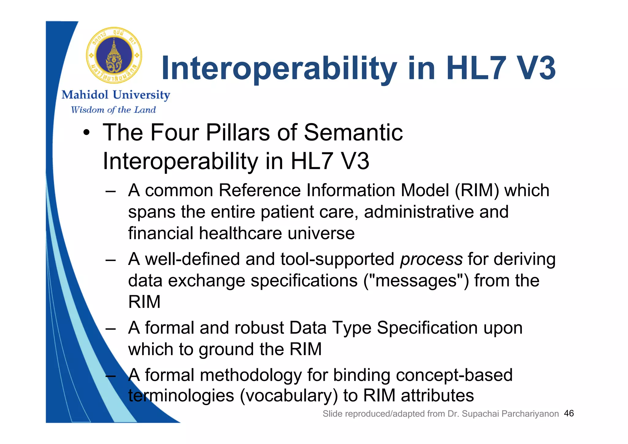 46
Interoperability in HL7 V3
• The Four Pillars of Semantic
Interoperability in HL7 V3
– A common Reference Information Model (RIM) which
spans the entire patient care, administrative and
financial healthcare universe
– A well-defined and tool-supported process for deriving
data exchange specifications ("messages") from the
RIM
– A formal and robust Data Type Specification upon
which to ground the RIM
– A formal methodology for binding concept-based
terminologies (vocabulary) to RIM attributes
Slide reproduced/adapted from Dr. Supachai Parchariyanon
 