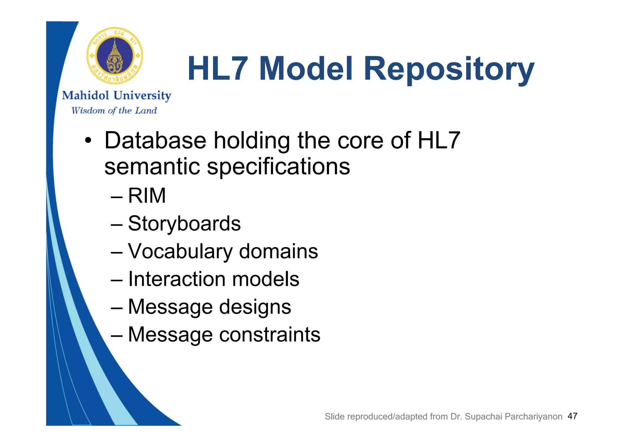 47
HL7 Model Repository
• Database holding the core of HL7
semantic specifications
– RIM
– Storyboards
– Vocabulary domains
– Interaction models
– Message designs
– Message constraints
Slide reproduced/adapted from Dr. Supachai Parchariyanon
 