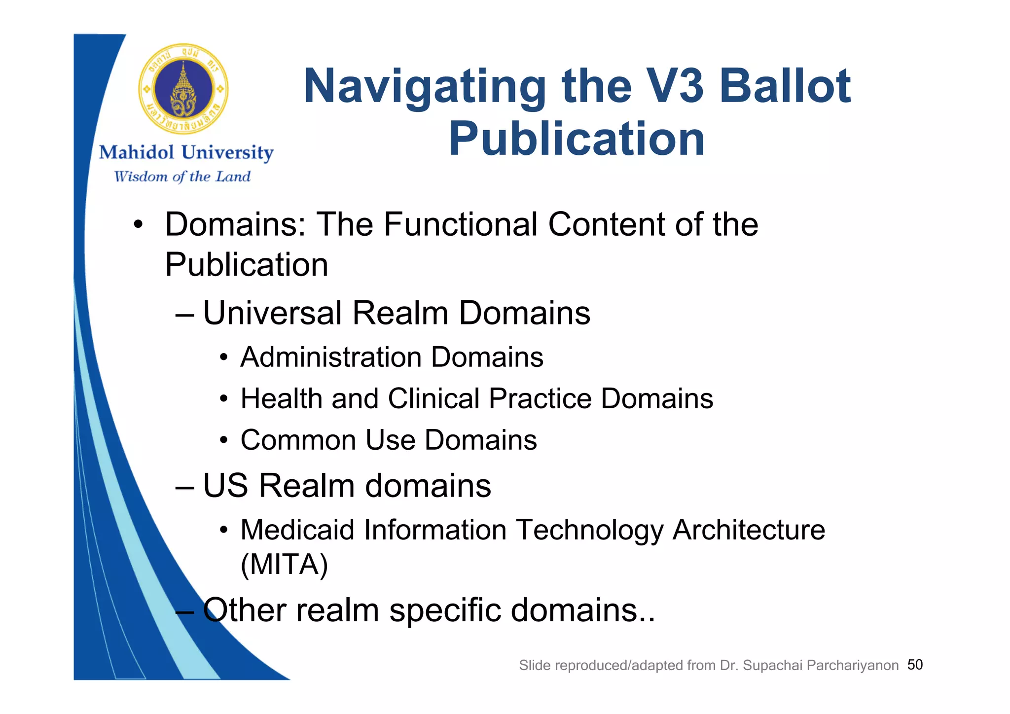 50
Navigating the V3 Ballot
Publication
• Domains: The Functional Content of the
Publication
– Universal Realm Domains
• Administration Domains
• Health and Clinical Practice Domains
• Common Use Domains
– US Realm domains
• Medicaid Information Technology Architecture
(MITA)
– Other realm specific domains..
Slide reproduced/adapted from Dr. Supachai Parchariyanon
 