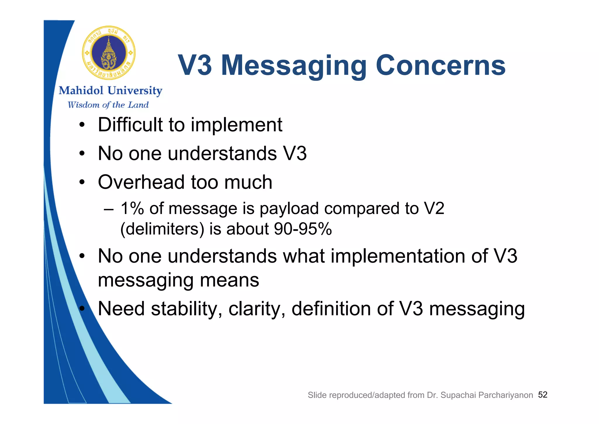 52
V3 Messaging Concerns
• Difficult to implement
• No one understands V3
• Overhead too much
– 1% of message is payload compared to V2
(delimiters) is about 90-95%
• No one understands what implementation of V3
messaging means
• Need stability, clarity, definition of V3 messaging
Slide reproduced/adapted from Dr. Supachai Parchariyanon
 