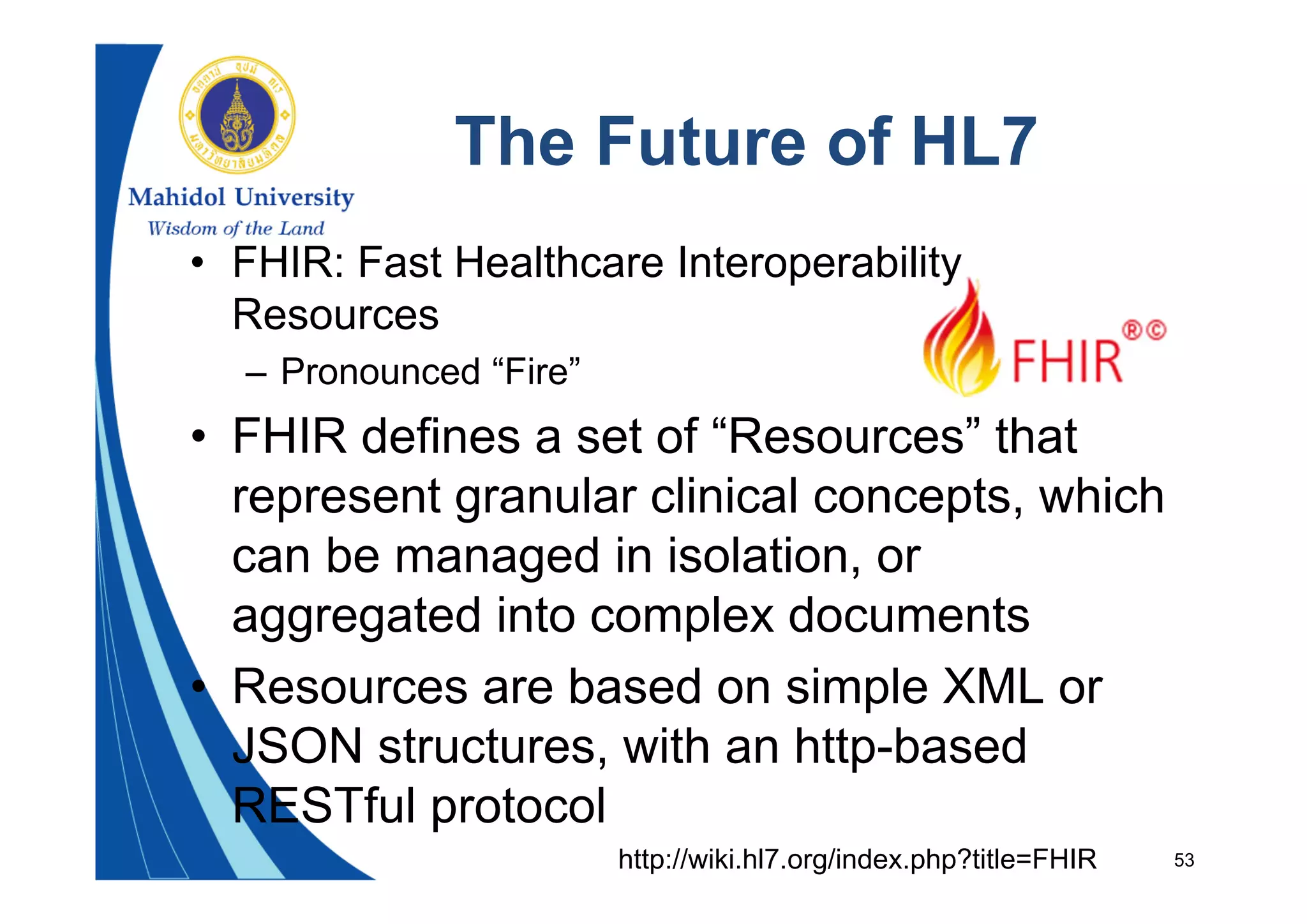 53
The Future of HL7
• FHIR: Fast Healthcare Interoperability
Resources
– Pronounced “Fire”
• FHIR defines a set of “Resources” that
represent granular clinical concepts, which
can be managed in isolation, or
aggregated into complex documents
• Resources are based on simple XML or
JSON structures, with an http-based
RESTful protocol
http://wiki.hl7.org/index.php?title=FHIR
 