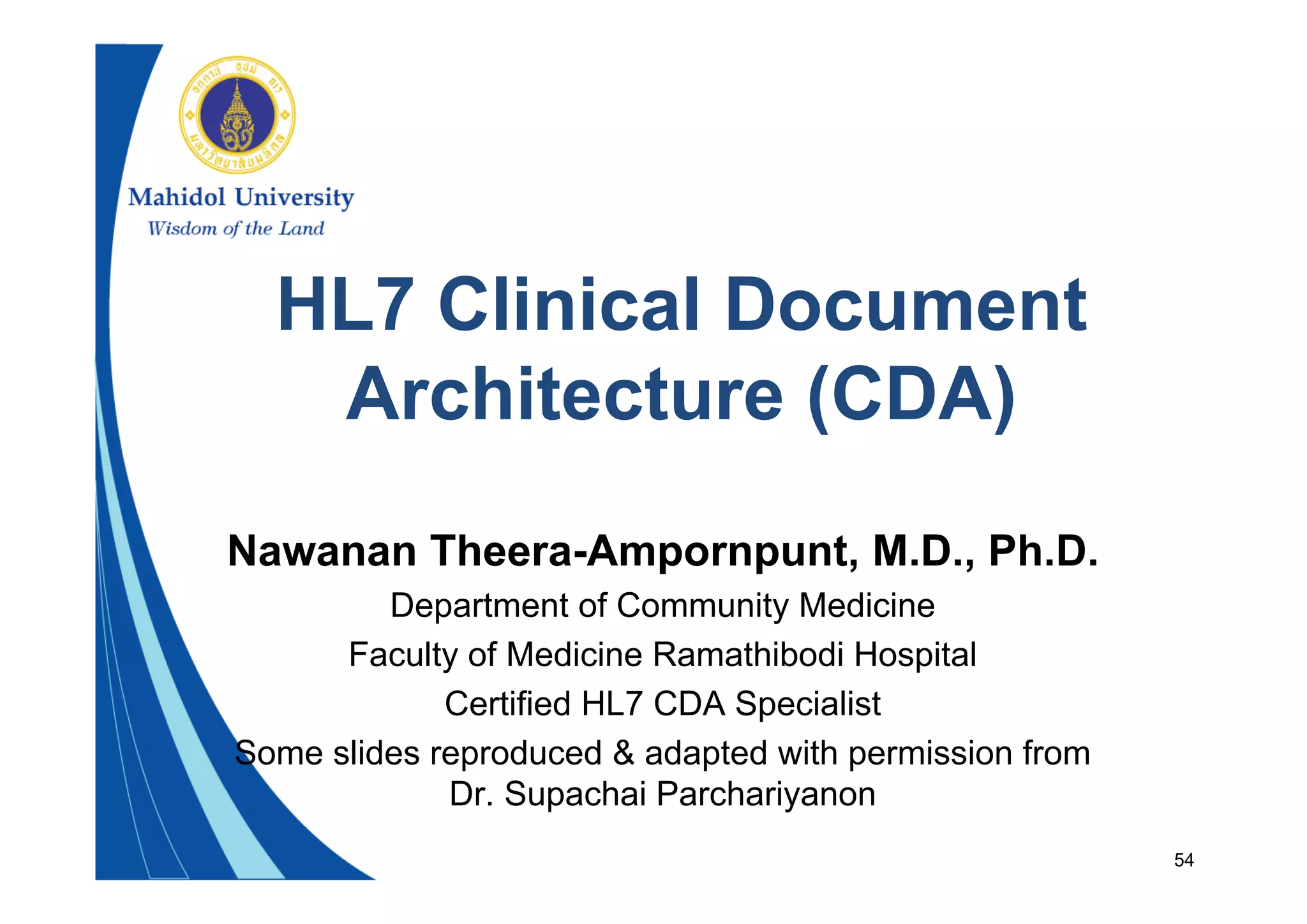 54
HL7 Clinical Document
Architecture (CDA)
Nawanan Theera-Ampornpunt, M.D., Ph.D.
Department of Community Medicine
Faculty of Medicine Ramathibodi Hospital
Certified HL7 CDA Specialist
Some slides reproduced & adapted with permission from
Dr. Supachai Parchariyanon
 