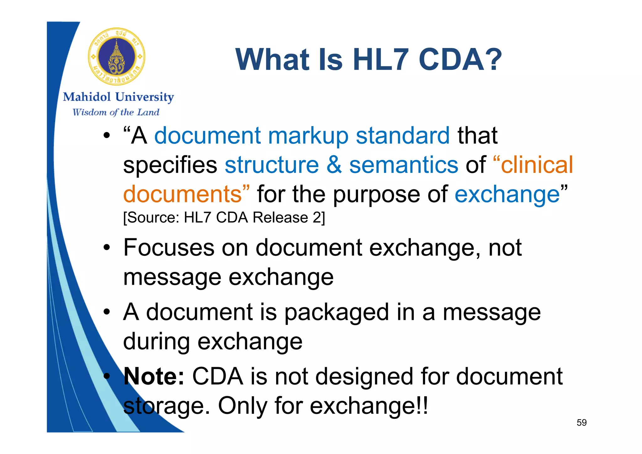 59
What Is HL7 CDA?
• “A document markup standard that
specifies structure & semantics of “clinical
documents” for the purpose of exchange”
[Source: HL7 CDA Release 2]
• Focuses on document exchange, not
message exchange
• A document is packaged in a message
during exchange
• Note: CDA is not designed for document
storage. Only for exchange!!
 