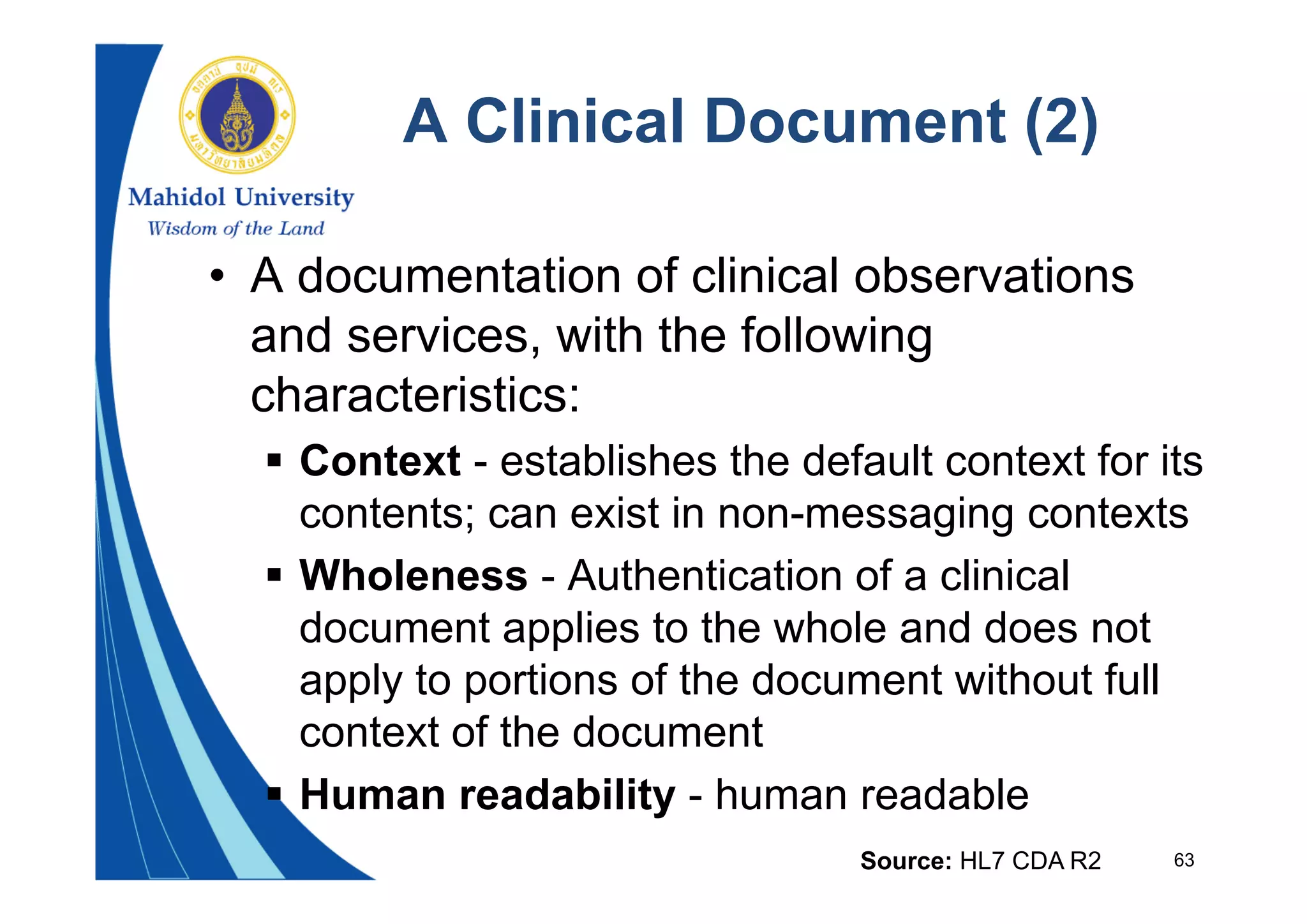 63
A Clinical Document (2)
• A documentation of clinical observations
and services, with the following
characteristics:
 Context - establishes the default context for its
contents; can exist in non-messaging contexts
 Wholeness - Authentication of a clinical
document applies to the whole and does not
apply to portions of the document without full
context of the document
 Human readability - human readable
Source: HL7 CDA R2
 