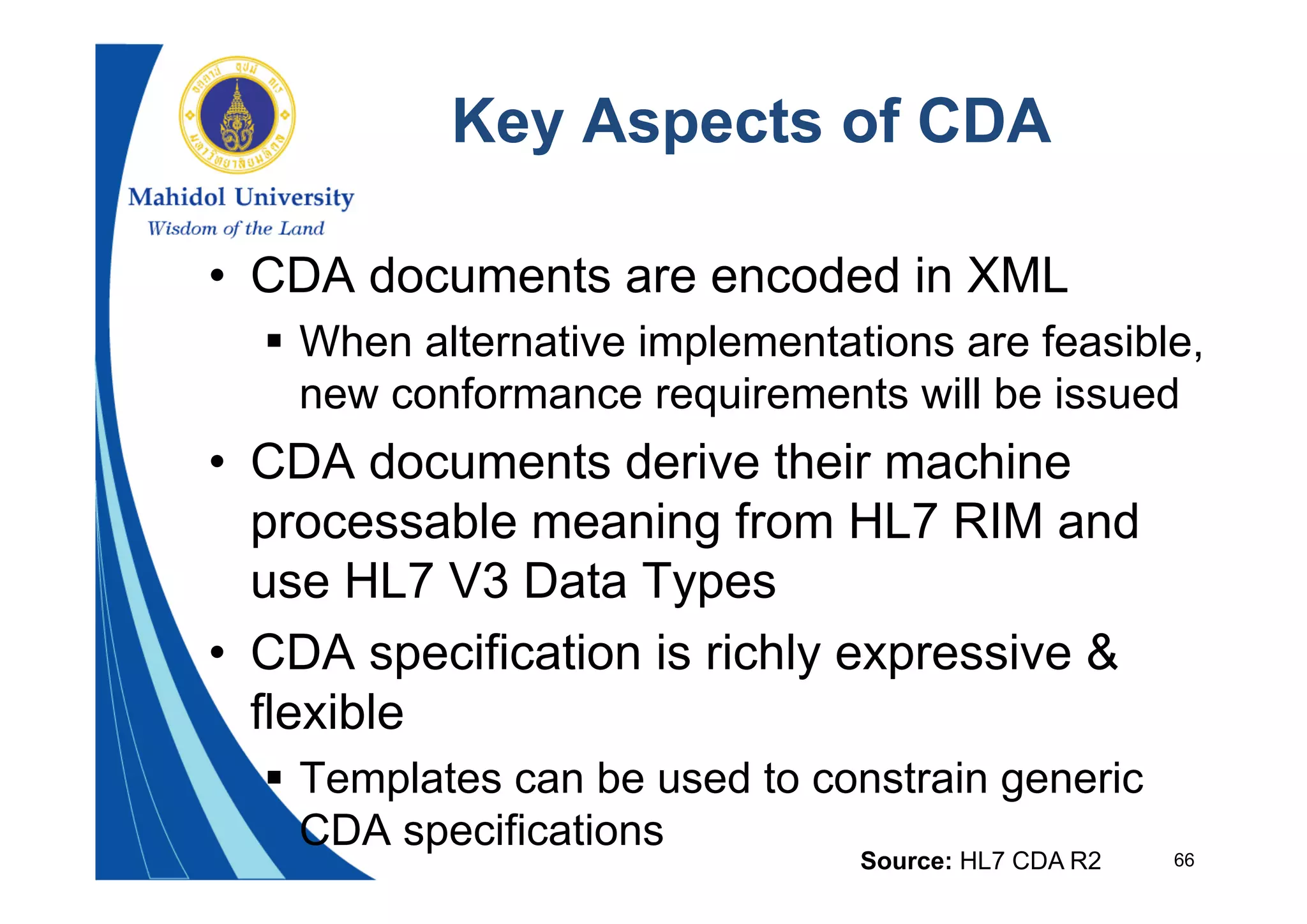 66
Key Aspects of CDA
• CDA documents are encoded in XML
 When alternative implementations are feasible,
new conformance requirements will be issued
• CDA documents derive their machine
processable meaning from HL7 RIM and
use HL7 V3 Data Types
• CDA specification is richly expressive &
flexible
 Templates can be used to constrain generic
CDA specifications
Source: HL7 CDA R2
 