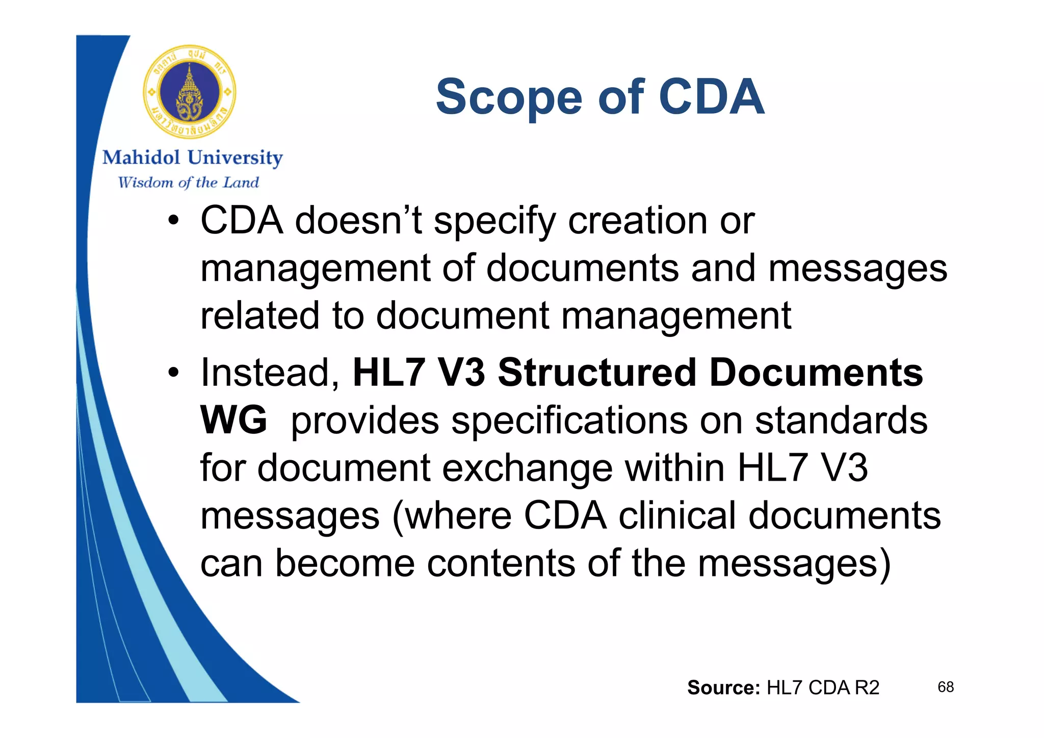 68
Scope of CDA
• CDA doesn’t specify creation or
management of documents and messages
related to document management
• Instead, HL7 V3 Structured Documents
WG provides specifications on standards
for document exchange within HL7 V3
messages (where CDA clinical documents
can become contents of the messages)
Source: HL7 CDA R2
 