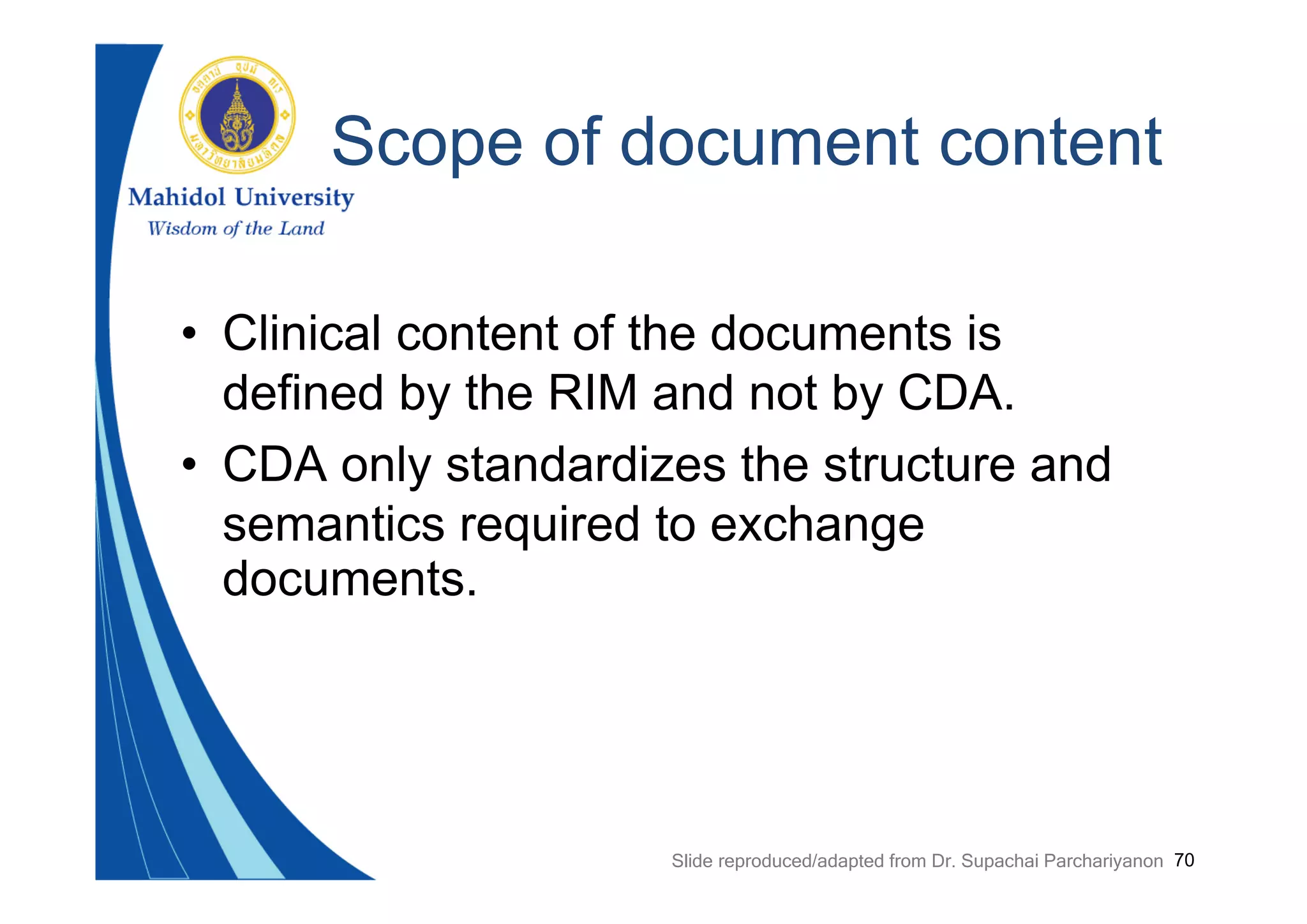 70
Scope of document content
• Clinical content of the documents is
defined by the RIM and not by CDA.
• CDA only standardizes the structure and
semantics required to exchange
documents.
Slide reproduced/adapted from Dr. Supachai Parchariyanon
 