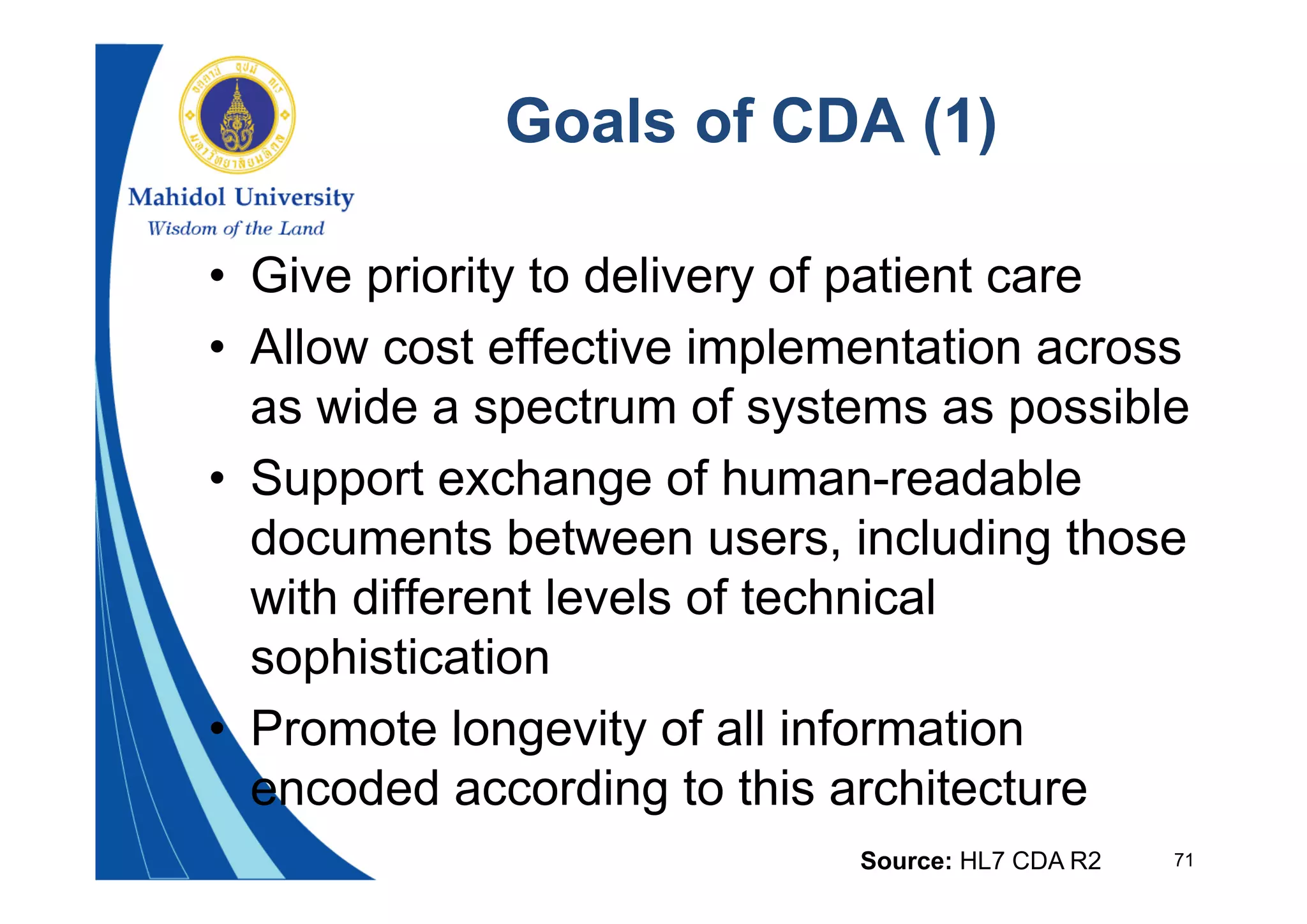71
Goals of CDA (1)
• Give priority to delivery of patient care
• Allow cost effective implementation across
as wide a spectrum of systems as possible
• Support exchange of human-readable
documents between users, including those
with different levels of technical
sophistication
• Promote longevity of all information
encoded according to this architecture
Source: HL7 CDA R2
 