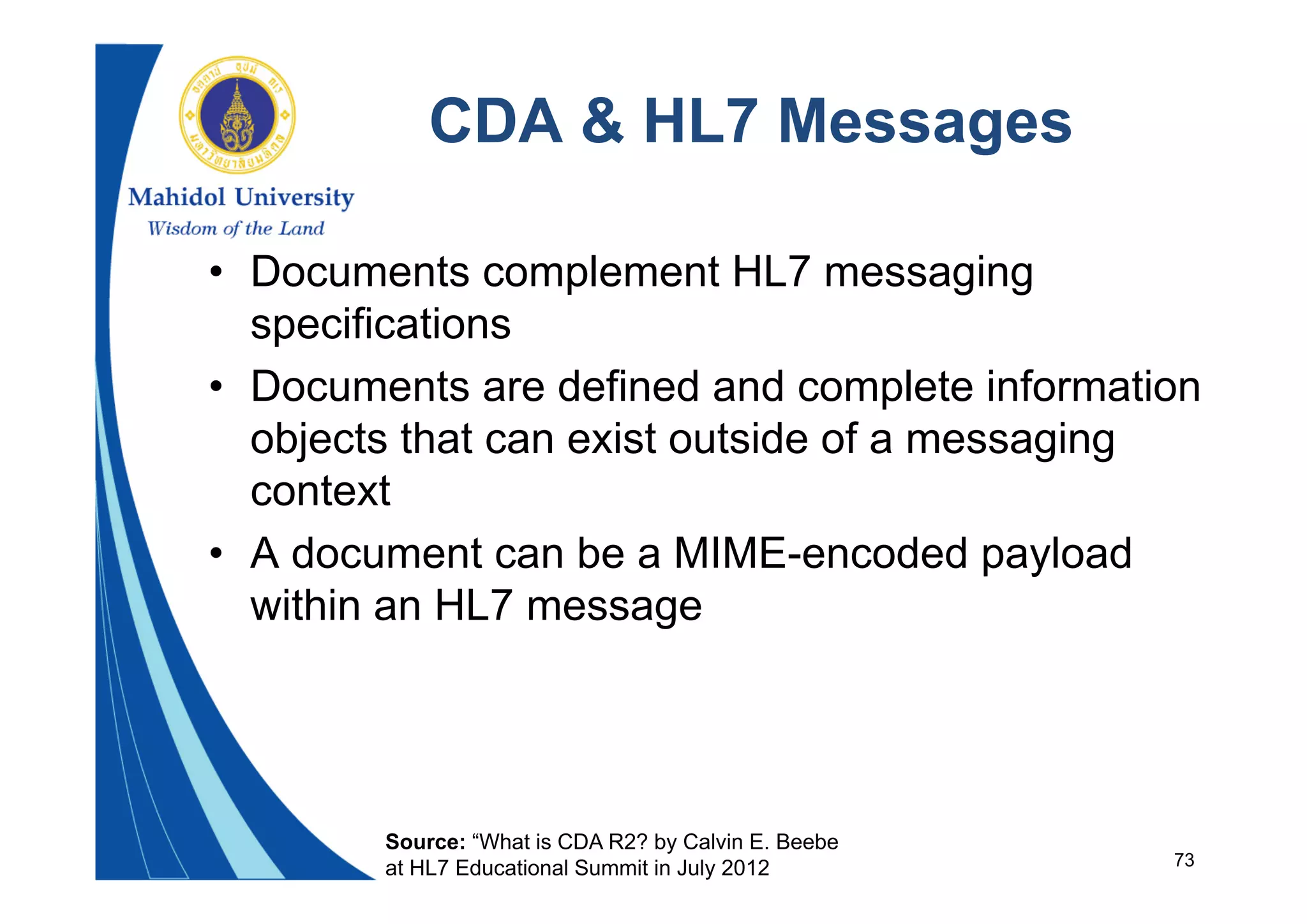73
CDA & HL7 Messages
• Documents complement HL7 messaging
specifications
• Documents are defined and complete information
objects that can exist outside of a messaging
context
• A document can be a MIME-encoded payload
within an HL7 message
Source: “What is CDA R2? by Calvin E. Beebe
at HL7 Educational Summit in July 2012
 